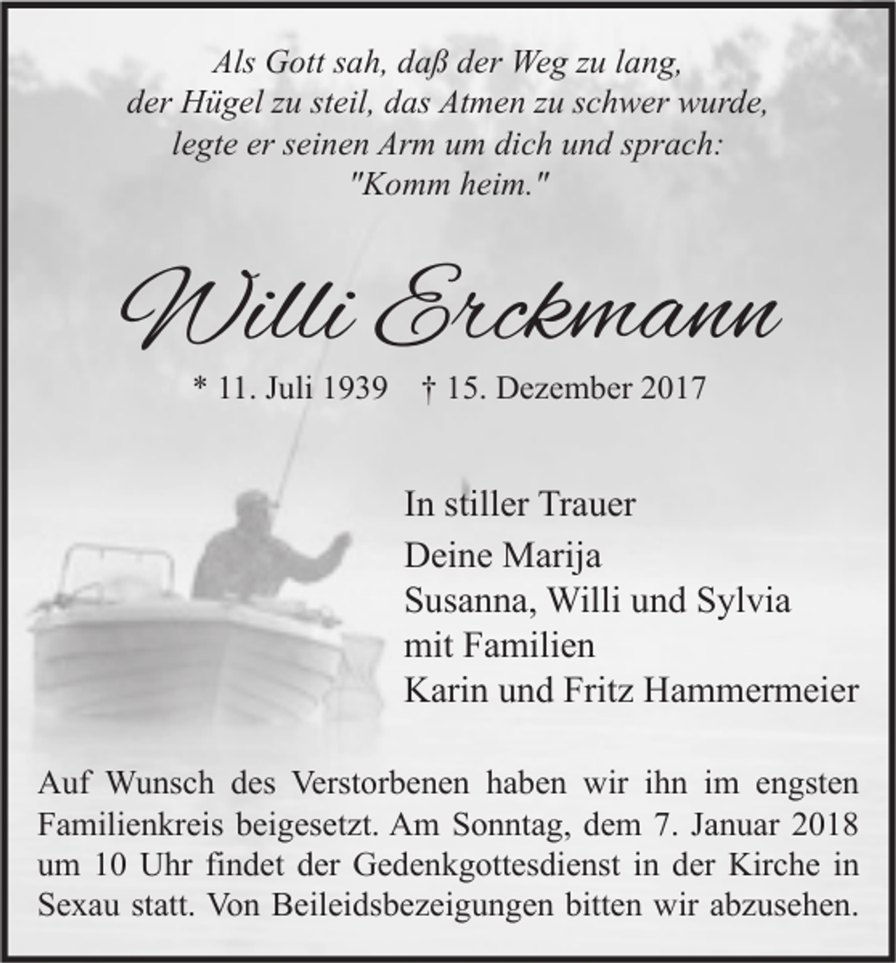 <p>Als Gott<br />Als<br />G ott ssah,<br />a h, ddaß<br />a ß dder<br />er Weg<br />We g zzu<br />u l lang,<br />a n g,<br />der<br />d er Hügel<br />H ü g el zzu<br />u ststeil,<br />eil, ddas<br />as Atmen<br />At m e n zzu<br />u sschwer<br />c h w er wurde,<br />w ur d e,<br />llegte<br />e gt e er<br />er seinen<br />s ei n e n Arm<br />Ar m um<br />u m dich<br />di c h und<br />u n d sprach:<br />s pr a c h:<br />"Komm<br />" K o m m heim."<br />h ei m. "</p><p>WilliErck<br />Willi<br />Erckmann<br />mann<br />** 111.<br />1. JJuli<br />uli 1193 3 9 †† 15.<br />1 5. Dezember<br />D e z e m b er</p><p>I n stiller<br />In<br />still er Trauer<br />Tr a u er<br />DDeine<br />ei n e Marija<br />M arij a<br />SSusanna,<br />us a n n a, Willi<br />Willi uund<br />n d SSylvia<br />yl vi a<br />mit<br />a mili e n<br />mitFFamilien<br />Fritz<br />KKarin<br />ari n uund<br />n d Frit<br />z HHammermeier<br />a m m er m ei er<br />A uf Wunsch<br />Auf<br />W u ns c h ddes<br />es Verst<br />Verstorbenen<br />or b e n e n hhaben<br />a b e n wir<br />wiri ihn<br />h n i im<br />m eengsten<br />n gst e n<br />FFamilienkreis<br />a mili e n kr eis bbeigesetzt.<br />ei g es et zt. Am<br />A m SSonntag,<br />o n nt a g, ddem<br />e m 7.7. JJanuar<br />a n u ar 22<br />uum<br />m 11 Uhr<br />U hr fifindet<br />n d et dder<br />er Gedenkgottesdienst<br />G e d e n k g ott es di e nst iin<br />n dder<br />er Kirche<br />Kir c h e iin<br />n<br />bitten<br />SSexau<br />e x a u ststatt.<br />att. Von<br />Vo n Beileidsbezeigungen<br />B eil ei ds b e z ei g u n g e n bitt<br />e n wir<br />wir aabzusehen.<br />b z us e h e n.</p>