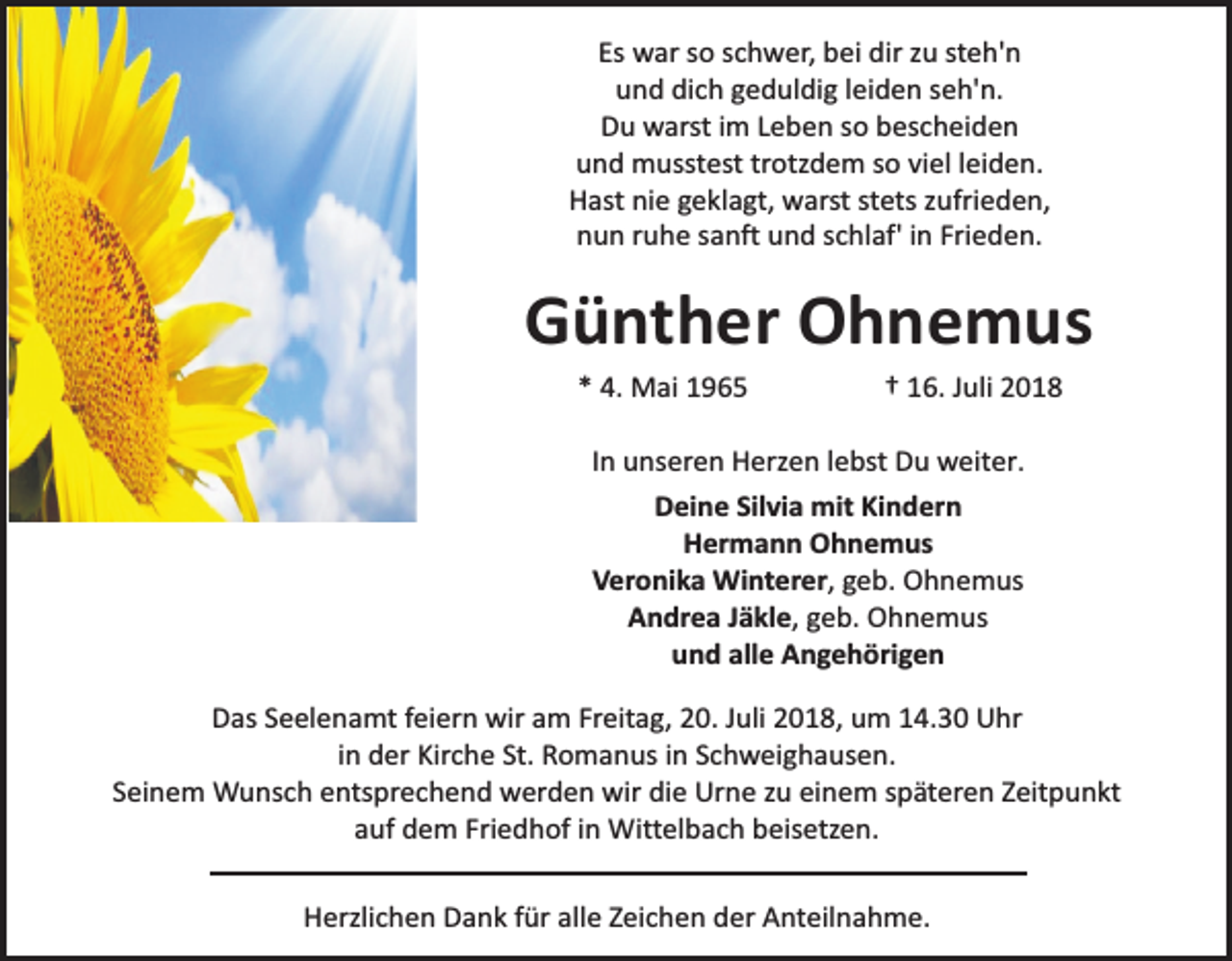 <p>Es war so schwer, bei dir zu steh'n<br />und dich geduldig leiden seh'n.<br />Du warst im Leben so bescheiden<br />und musstest trotzdem so viel leiden.<br />Hast nie geklagt, warst stets zufrieden,<br />nun ruhe sanft und schlaf' in Frieden.</p><p>Günther Ohnemus<br />* 4. Mai 1965</p><p>† 16. Juli 2018</p><p>In unseren Herzen lebst Du weiter.<br />Deine Silvia mit Kindern<br />Hermann Ohnemus<br />Veronika Winterer, geb. Ohnemus<br />Andrea Jäkle, geb. Ohnemus<br />und alle Angehörigen<br />Das Seelenamt feiern wir am Freitag, 20. Juli 2018, um 14.30 Uhr<br />in der Kirche St. Romanus in Schweighausen.<br />Seinem Wunsch entsprechend werden wir die Urne zu einem späteren Zeitpunkt<br />auf dem Friedhof in Wittelbach beisetzen.<br />Herzlichen Dank für alle Zeichen der Anteilnahme.</p>
