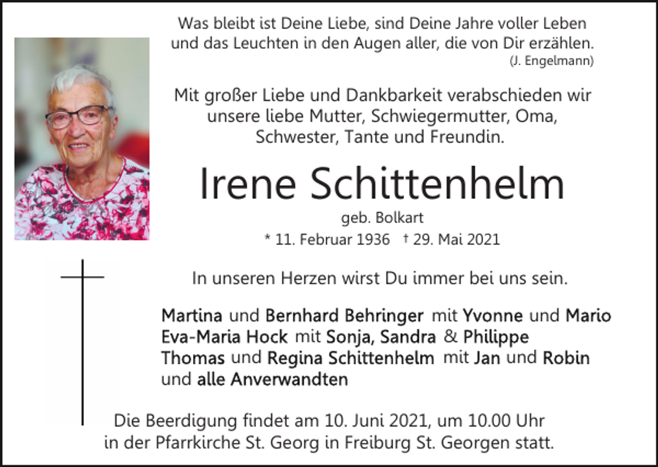 <p>Was bleibt ist Deine Liebe, sind Deine Jahre voller Leben<br />und das Leuchten in den Augen aller, die von Dir erzählen.<br />(J. Engelmann)</p><p>Mit großer Liebe und Dankbarkeit verabschieden wir<br />unsere liebe Mutter, Schwiegermutter, Oma,<br />Schwester, Tante und Freundin.</p><p>Irene Schittenhelm<br />geb. Bolkart<br />* 11. Februar 1936 † 29. Mai 2021</p><p>In unseren Herzen wirst Du immer bei uns sein.<br />und<br />mit<br />und</p><p>mit<br />&amp;<br />mit</p><p>und<br />und</p><p>und<br />Die Beerdigung findet am 10. Juni 2021, um 10.00 Uhr<br />in der Pfarrkirche St. Georg in Freiburg St. Georgen statt.</p>