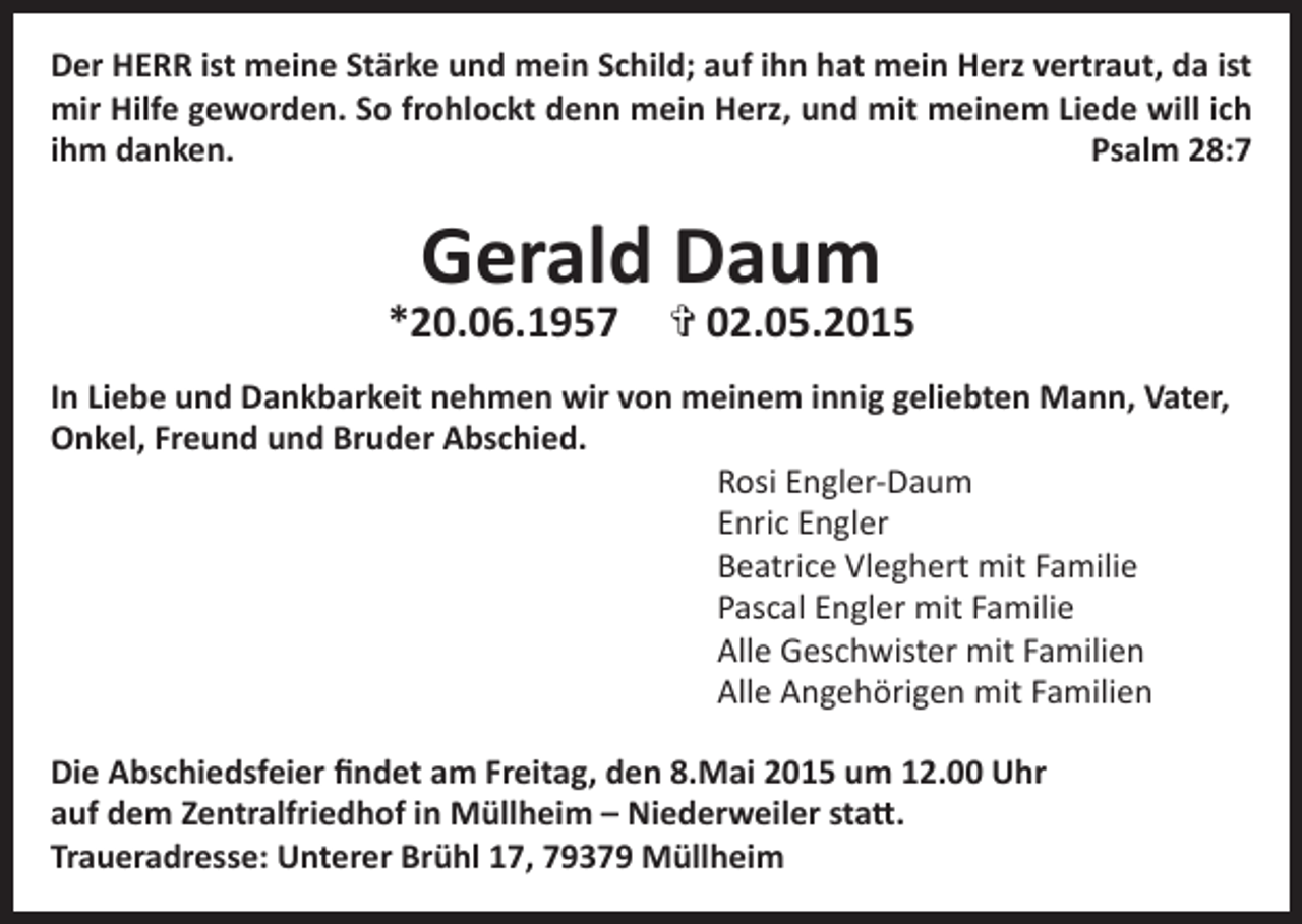 <p>Der HERR ist meine Stärke und mein Schild; auf ihn hat mein Herz vertraut, da ist<br />mir Hilfe geworden. So frohlockt denn mein Herz, und mit meinem Liede will ich<br />ihm danken.<br />Psalm 28:7</p><p>Gerald Daum</p><p>*20.06.1957</p><p>> 02.05.2015</p><p>In Liebe und Dankbarkeit nehmen wir von meinem innig geliebten Mann, Vater,<br />Onkel, Freund und Bruder Abschied.<br />Rosi Engler-Daum<br />Enric Engler<br />Beatrice Vleghert mit Familie<br />Pascal Engler mit Familie<br />Alle Geschwister mit Familien<br />Alle Angehörigen mit Familien<br />Die Abschiedsfeier findet am Freitag, den 8.Mai 2015 um 12.00 Uhr<br />auf dem Zentralfriedhof in Müllheim – Niederweiler statt.<br />Traueradresse: Unterer Brühl 17, 79379 Müllheim</p>