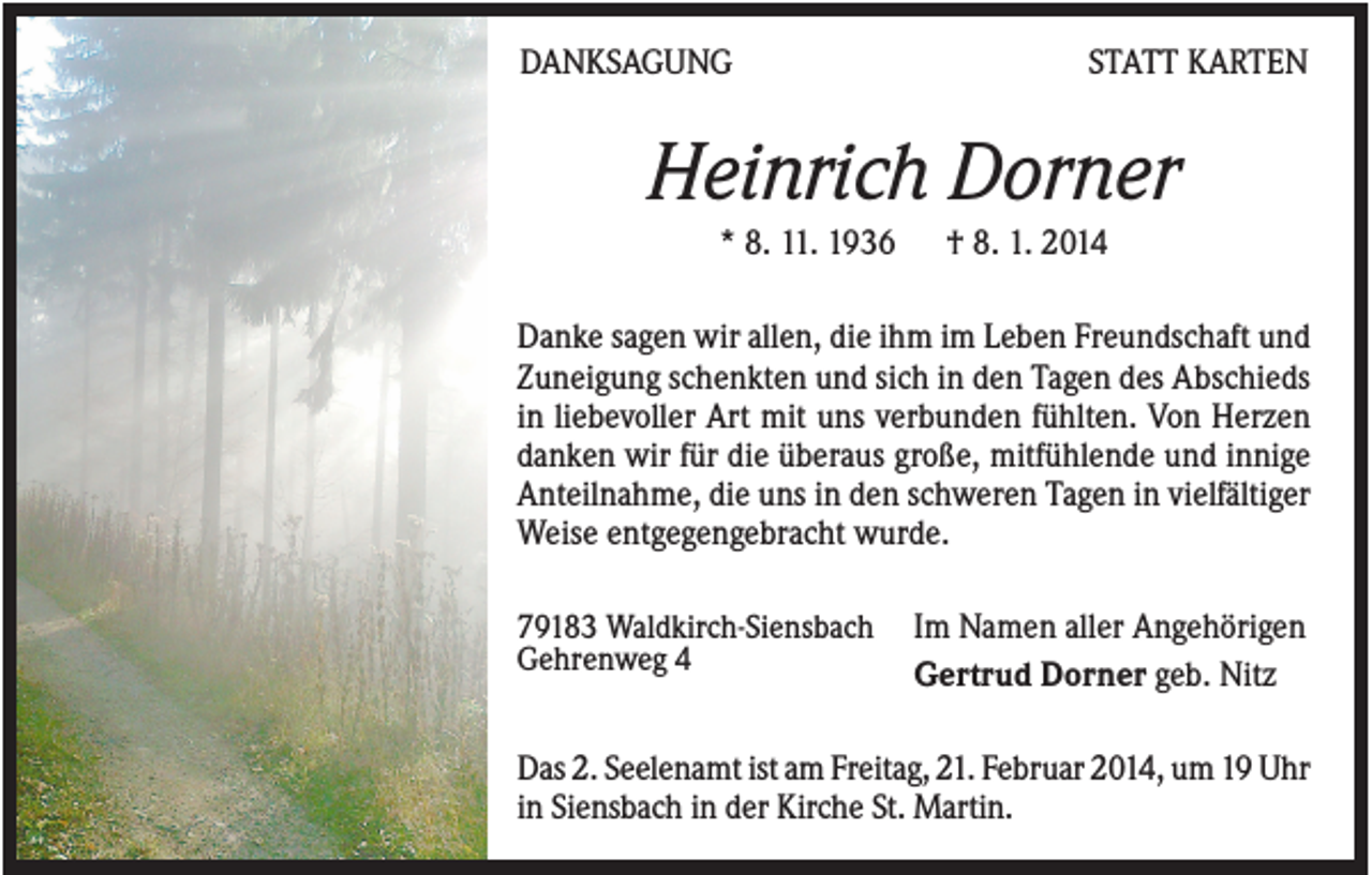 <p>DANKSAGUNG</p><p>STATT KARTEN</p><p>Heinrich Dorner<br />* 8. 11. 1936</p><p>† 8. 1. 2014</p><p>Danke sagen wir allen, die ihm im Leben Freundschaft und<br />Zuneigung schenkten und sich in den Tagen des Abschieds<br />in liebevoller Art mit uns verbunden fühlten. Von Herzen<br />danken wir für die überaus große, mitfühlende und innige<br />Anteilnahme, die uns in den schweren Tagen in vielfältiger<br />Weise entgegengebracht wurde.<br />79183 Waldkirch-Siensbach<br />Gehrenweg 4</p><p>Im Namen aller Angehörigen<br />Gertrud Dorner geb. Nitz</p><p>Das 2. Seelenamt ist am Freitag, 21. Februar 2014, um 19 Uhr<br />in Siensbach in der Kirche St. Martin.</p>
