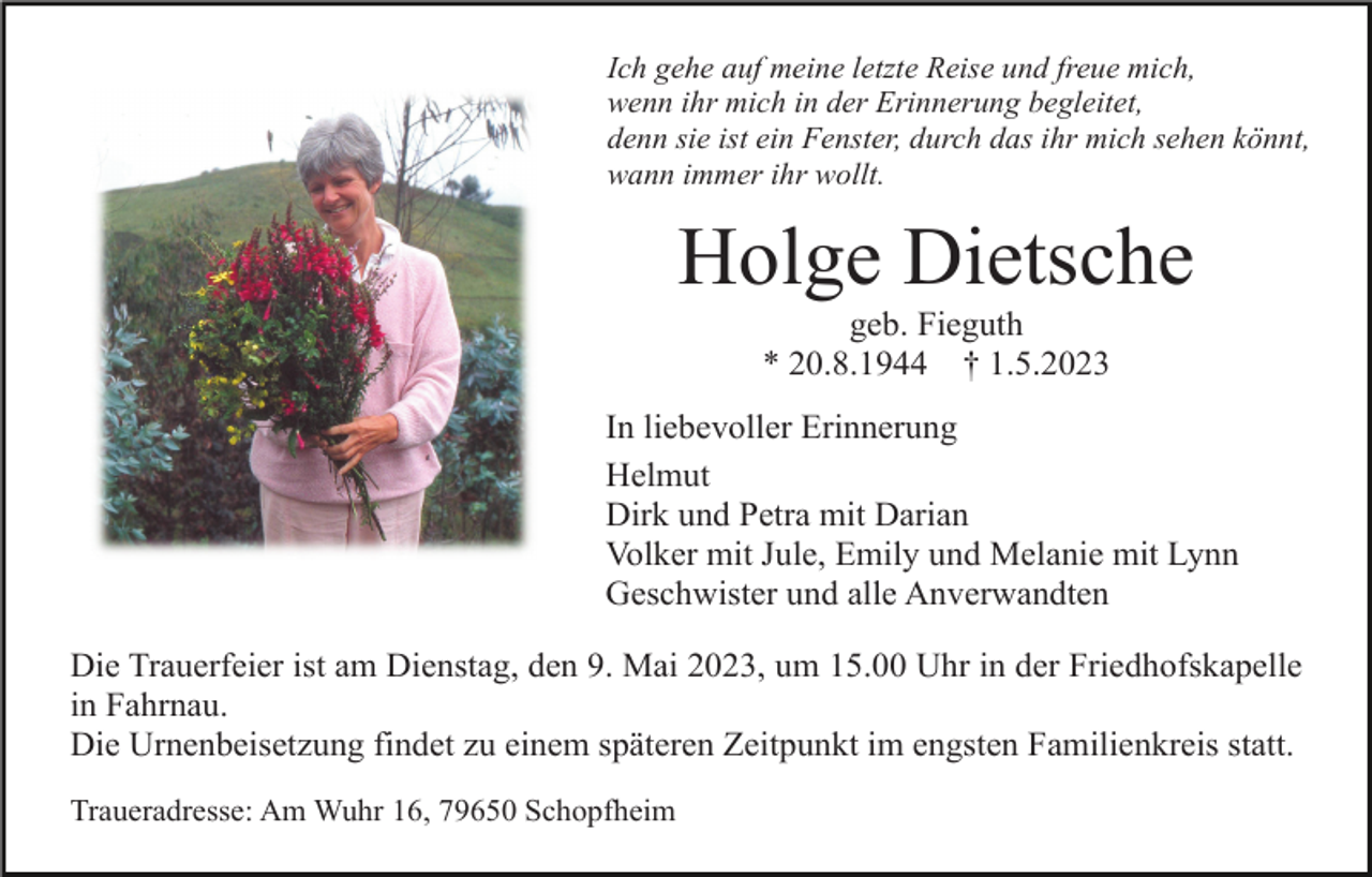 <p>Ich gehe auf meine letzte Reise und freue mich,<br />wenn ihr mich in der Erinnerung begleitet,<br />denn sie ist ein Fenster, durch das ihr mich sehen könnt,<br />wann immer ihr wollt.</p><p>Holge Dietsche<br />geb. Fieguth<br />* 20.8.1944 † 1.5.2023<br />In liebevoller Erinnerung<br />Helmut<br />Dirk und Petra mit Darian<br />Volker mit Jule, Emily und Melanie mit Lynn<br />Geschwister und alle Anverwandten<br />Die Trauerfeier ist am Dienstag, den 9. Mai 2023, um 15.00 Uhr in der Friedhofskapelle<br />in Fahrnau.<br />Die Urnenbeisetzung findet zu einem späteren Zeitpunkt im engsten Familienkreis statt.<br />Traueradresse: Am Wuhr 16, 79650 Schopfheim</p>