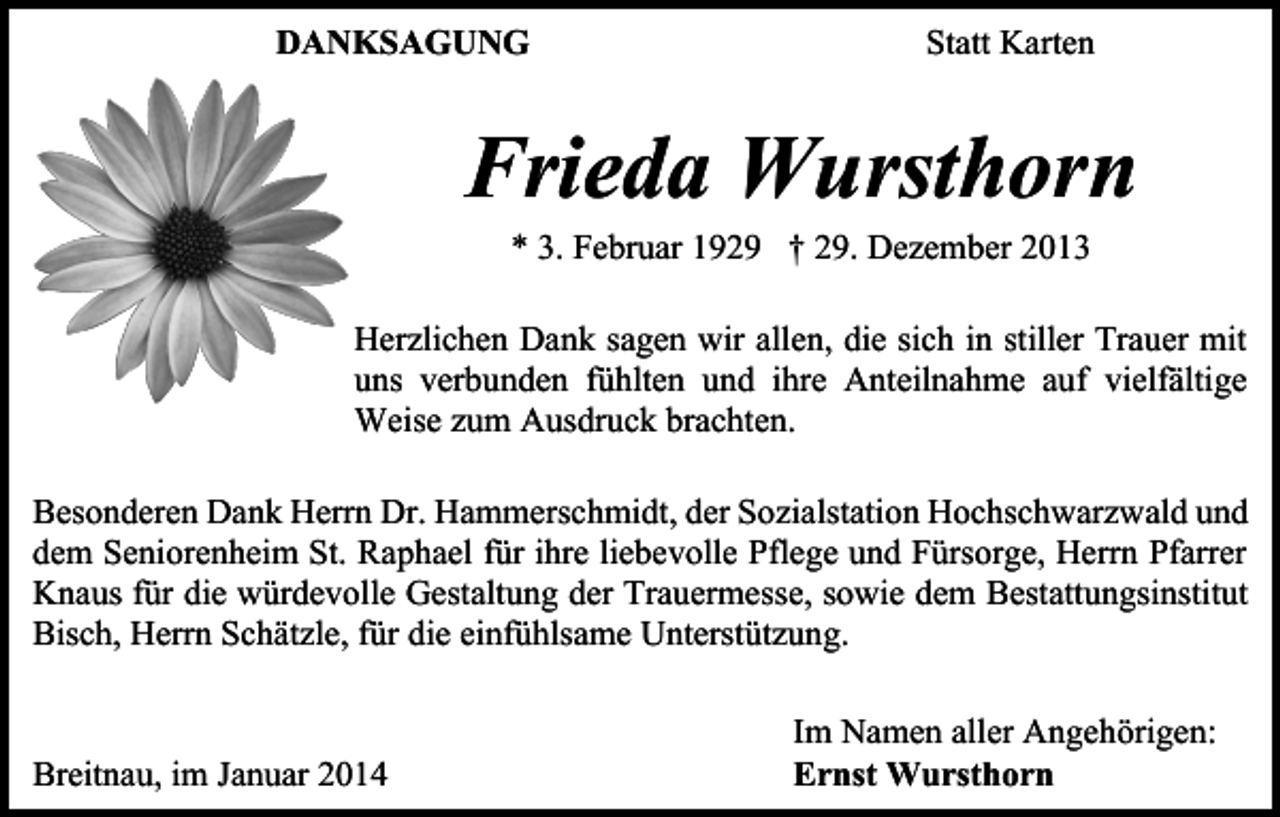 <p>DANKSAGUNG</p><p>Statt Karten</p><p>Frieda Wursthorn<br />* 3. Februar 1929 † 29. Dezember 2013</p><p>Herzlichen Dank sagen wir allen, die sich in stiller Trauer mit<br />uns verbunden fühlten und ihre Anteilnahme auf vielfältige<br />Weise zum Ausdruck brachten.<br />Besonderen Dank Herrn Dr. Hammerschmidt, der Sozialstation Hochschwarzwald und<br />dem Seniorenheim St. Raphael für ihre liebevolle Pflege und Fürsorge, Herrn Pfarrer<br />Knaus für die würdevolle Gestaltung der Trauermesse, sowie dem Bestattungsinstitut<br />Bisch, Herrn Schätzle, für die einfühlsame Unterstützung.</p><p>Breitnau, im Januar 2014</p><p>Im Namen aller Angehörigen:<br />Ernst Wursthorn</p>