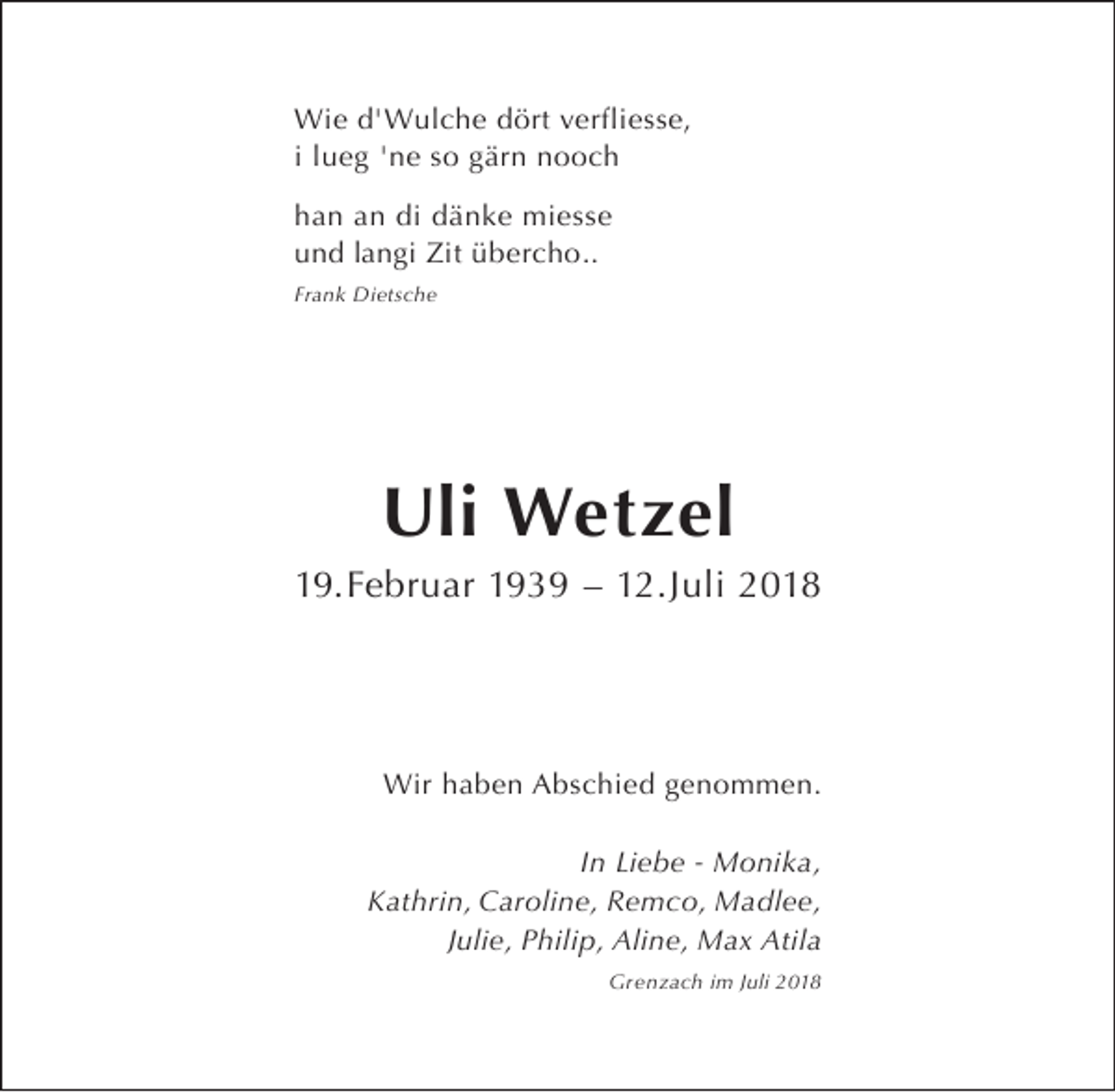 <p>Wie d'Wulche dört verfliesse,<br />i lueg 'ne so gärn nooch<br />han an di dänke miesse<br />und langi Zit übercho..<br />Frank Dietsche</p><p>Uli Wetzel<br />19.Februar 1939 – 12.Juli 2018</p><p>Wir haben Abschied genommen.<br />In Liebe - Monika,<br />Kathrin, Caroline, Remco, Madlee,<br />Julie, Philip, Aline, Max Atila<br />Grenzach im Juli 2018</p>