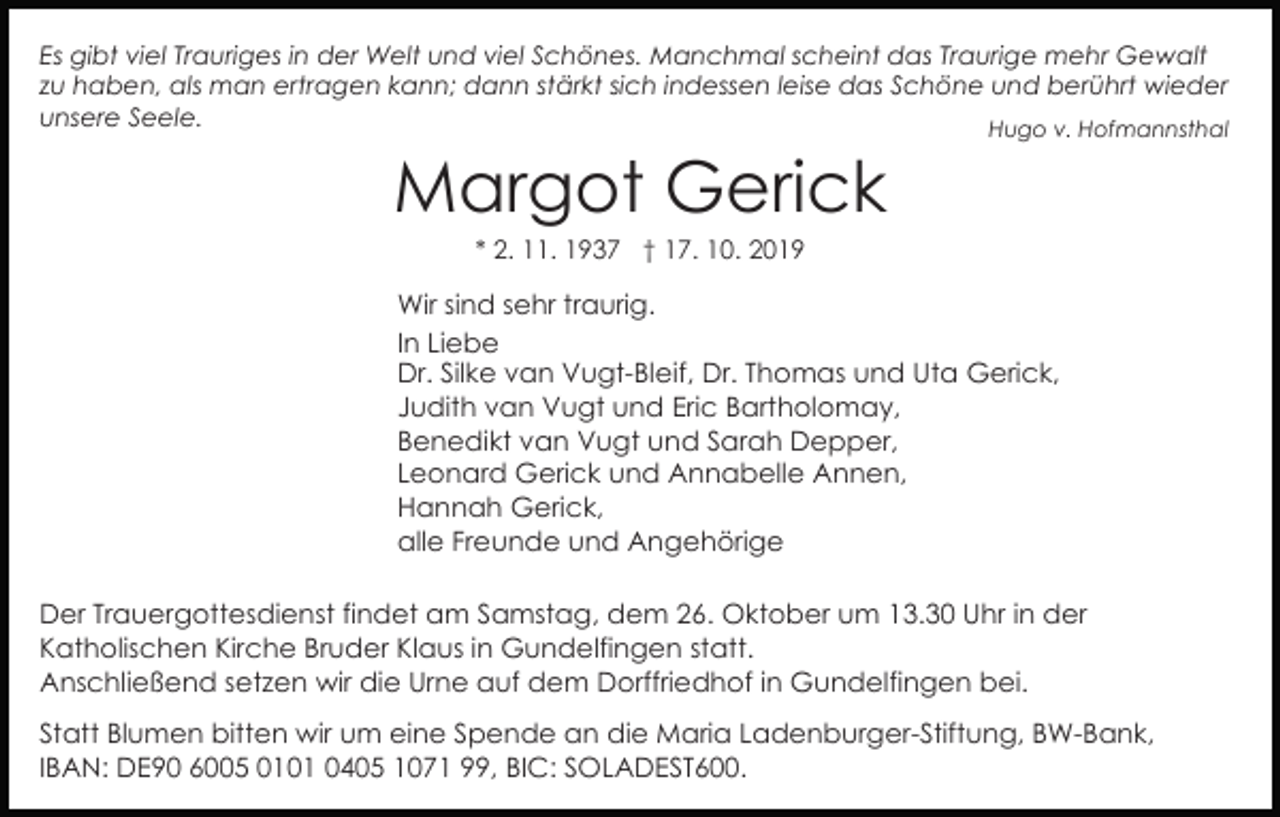 <p>Es gibt viel Trauriges in der Welt und viel Schönes. Manchmal scheint das Traurige mehr Gewalt<br />zu haben, als man ertragen kann; dann stärkt sich indessen leise das Schöne und berührt wieder<br />unsere Seele.<br />Hugo v. Hofmannsthal</p><p>Margot Gerick<br />* 2. 11. 1937 † 17. 10. 2019</p><p>Wir sind sehr traurig.<br />In Liebe<br />Dr. Silke van Vugt-Bleif, Dr. Thomas und Uta Gerick,<br />Judith van Vugt und Eric Bartholomay,<br />Benedikt van Vugt und Sarah Depper,<br />Leonard Gerick und Annabelle Annen,<br />Hannah Gerick,<br />alle Freunde und Angehörige<br />Der Trauergottesdienst findet am Samstag, dem 26. Oktober um 13.30 Uhr in der<br />Katholischen Kirche Bruder Klaus in Gundelfingen statt.<br />Anschließend setzen wir die Urne auf dem Dorffriedhof in Gundelfingen bei.<br />Statt Blumen bitten wir um eine Spende an die Maria Ladenburger-Stiftung, BW-Bank,<br />IBAN: DE90 6005 0101 0405 1071 99, BIC: SOLADEST600.</p>
