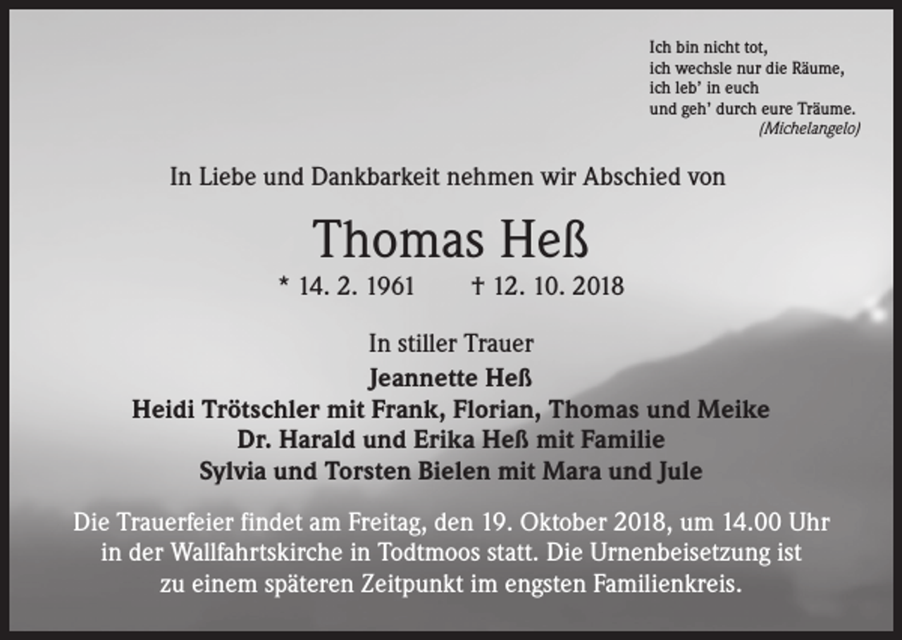 <p>Ich bin nicht tot,<br />ich wechsle nur die Räume,<br />ich leb’ in euch<br />und geh’ durch eure Träume.</p><p>(Michelangelo)</p><p>In Liebe und Dankbarkeit nehmen wir Abschied von</p><p>Thomas Heß</p><p>* 14. 2. 1961 † 12. 10. 2018<br />In stiller Trauer<br />Jeannette Heß<br />Heidi Trötschler mit Frank, Florian, Thomas und Meike<br />Dr. Harald und Erika Heß mit Familie<br />Sylvia und Torsten Bielen mit Mara und Jule<br />Die Trauerfeier findet am Freitag, den 19. Oktober 2018, um 14.00 Uhr<br />in der Wallfahrtskirche in Todtmoos statt. Die Urnenbeisetzung ist<br />zu einem späteren Zeitpunkt im engsten Familienkreis.</p>
