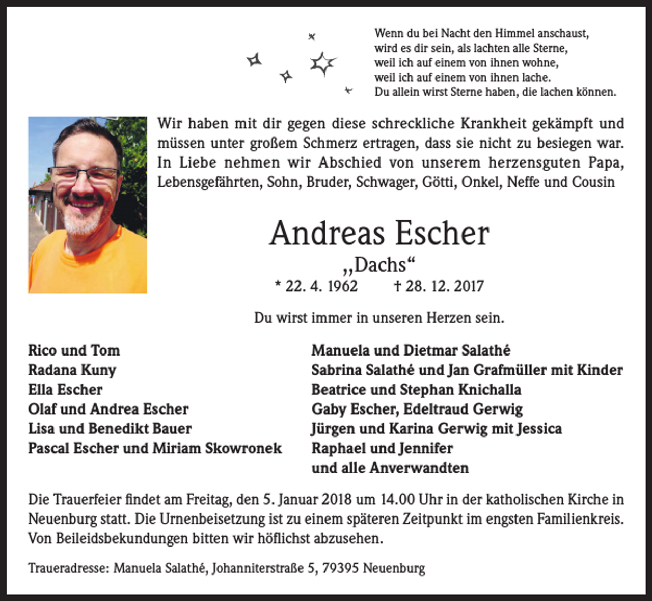 <p>Wenn du bei Nacht den Himmel anschaust,<br />wird es dir sein, als lachten alle Sterne,<br />weil ich auf einem von ihnen wohne,<br />weil ich auf einem von ihnen lache.<br />Du allein wirst Sterne haben, die lachen können.</p><p>Wir haben mit dir gegen diese schreckliche Krankheit gekämpft und<br />müssen unter großem Schmerz ertragen, dass sie nicht zu besiegen war.<br />In Liebe nehmen wir Abschied von unserem herzensguten Papa,<br />Lebensgefährten, Sohn, Bruder, Schwager, Götti, Onkel, Neffe und Cousin</p><p>Andreas Escher<br />,,Dachs“</p><p>* 22. 4. 1962</p><p>† 28. 12. 2017</p><p>Du wirst immer in unseren Herzen sein.<br />Rico und Tom<br />Radana Kuny<br />Ella Escher<br />Olaf und Andrea Escher<br />Lisa und Benedikt Bauer<br />Pascal Escher und Miriam Skowronek</p><p>Manuela und Dietmar Salathé<br />Sabrina Salathé und Jan Grafmüller mit Kinder<br />Beatrice und Stephan Knichalla<br />Gaby Escher, Edeltraud Gerwig<br />Jürgen und Karina Gerwig mit Jessica<br />Raphael und Jennifer<br />und alle Anverwandten</p><p>Die Trauerfeier findet am Freitag, den 5. Januar 2018 um 14.00 Uhr in der katholischen Kirche in<br />Neuenburg statt. Die Urnenbeisetzung ist zu einem späteren Zeitpunkt im engsten Familienkreis.<br />Von Beileidsbekundungen bitten wir höflichst abzusehen.<br />Traueradresse: Manuela Salathé, Johanniterstraße 5, 79395 Neuenburg</p>