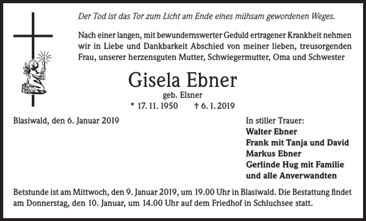 <p>Der Tod ist das Tor zum Licht am Ende eines mühsam gewordenen Weges.<br />Nach einer langen, mit bewundernswerter Geduld ertragener Krankheit nehmen<br />wir in Liebe und Dankbarkeit Abschied von meiner lieben, treusorgenden<br />Frau, unserer herzensguten Mutter, Schwiegermutter, Oma und Schwester</p><p>Gisela<br />Ebner<br />geb. Elsner<br />* 17. 11. 1950<br />Blasiwald, den 6. Januar 2019</p><p>† 6. 1. 2019<br />In stiller Trauer:<br />Walter Ebner<br />Frank mit Tanja und David<br />Markus Ebner<br />Gerlinde Hug mit Familie<br />und alle Anverwandten</p><p>Betstunde ist am Mittwoch, den 9. Januar 2019, um 19.00 Uhr in Blasiwald. Die Bestattung findet<br />am Donnerstag, den 10. Januar, um 14.00 Uhr auf dem Friedhof in Schluchsee statt.</p>