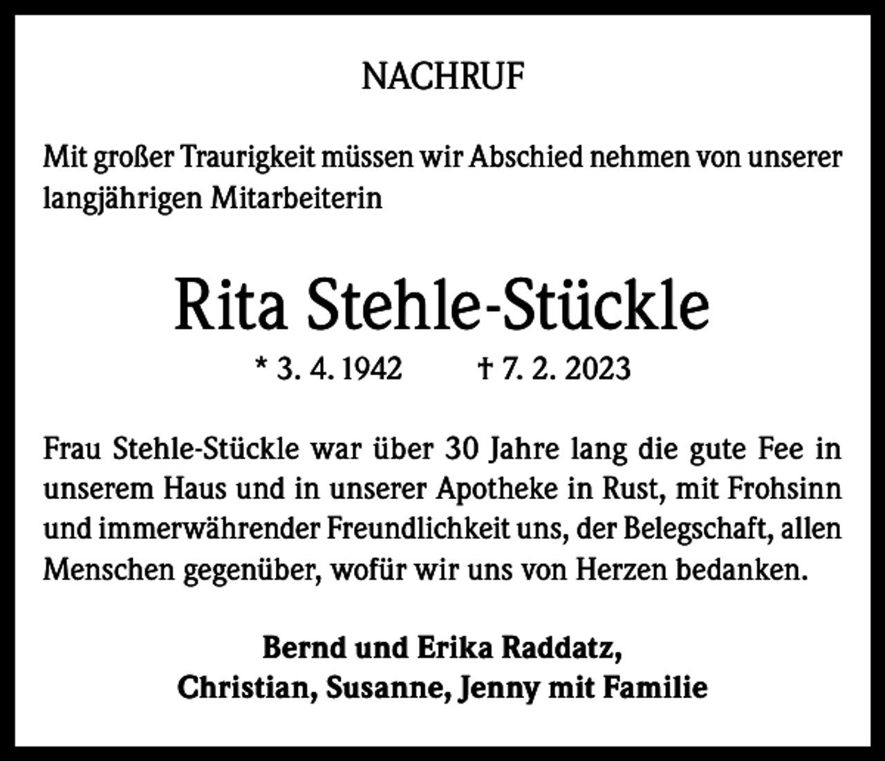 <p>NACHRUF<br />Mit großer Traurigkeit müssen wir Abschied nehmen von unserer<br />langjährigen Mitarbeiterin</p><p>Rita Stehle-Stückle<br />* 3. 4. 1942</p><p>† 7. 2. 2023</p><p>Frau Stehle-Stückle war über 30 Jahre lang die gute Fee in<br />unserem Haus und in unserer Apotheke in Rust, mit Frohsinn<br />und immerwährender Freundlichkeit uns, der Belegschaft, allen<br />Menschen gegenüber, wofür wir uns von Herzen bedanken.<br />Bernd und Erika Raddatz,<br />Christian, Susanne, Jenny mit Familie</p>