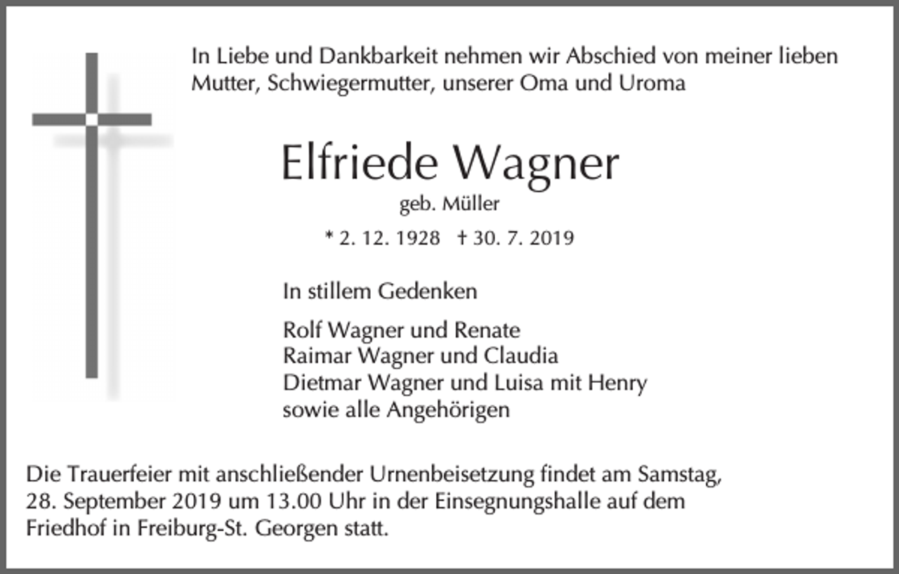 <p>In Liebe und Dankbarkeit nehmen wir Abschied von meiner lieben<br />Mutter, Schwiegermutter, unserer Oma und Uroma</p><p>Elfriede Wagner<br />geb. Müller<br />* 2. 12. 1928 † 30. 7. 2019</p><p>In stillem Gedenken<br />Rolf Wagner und Renate<br />Raimar Wagner und Claudia<br />Dietmar Wagner und Luisa mit Henry<br />sowie alle Angehörigen<br />Die Trauerfeier mit anschließender Urnenbeisetzung findet am Samstag,<br />28. September 2019 um 13.00 Uhr in der Einsegnungshalle auf dem<br />Friedhof in Freiburg-St. Georgen statt.</p>