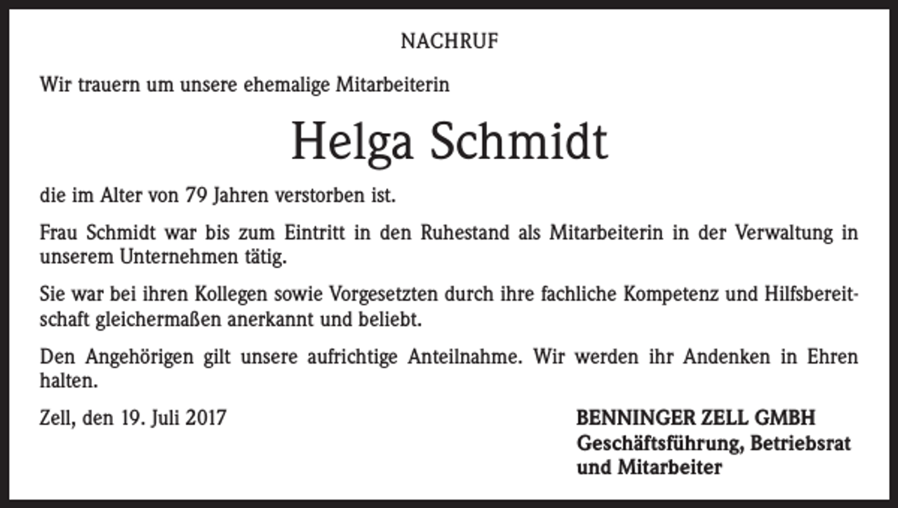 <p>NACHRUF<br />Wir trauern um unsere ehemalige Mitarbeiterin</p><p>Helga Schmidt<br />die im Alter von 79 Jahren verstorben ist.<br />Frau Schmidt war bis zum Eintritt in den Ruhestand als Mitarbeiterin in der Verwaltung in<br />unserem Unternehmen tätig.<br />Sie war bei ihren Kollegen sowie Vorgesetzten durch ihre fachliche Kompetenz und Hilfsbereitschaft gleichermaßen anerkannt und beliebt.<br />Den Angehörigen gilt unsere aufrichtige Anteilnahme. Wir werden ihr Andenken in Ehren<br />halten.<br />Zell, den 19. Juli 2017 BENNINGER ZELL GMBH<br />Geschäftsführung, Betriebsrat<br />und Mitarbeiter</p>