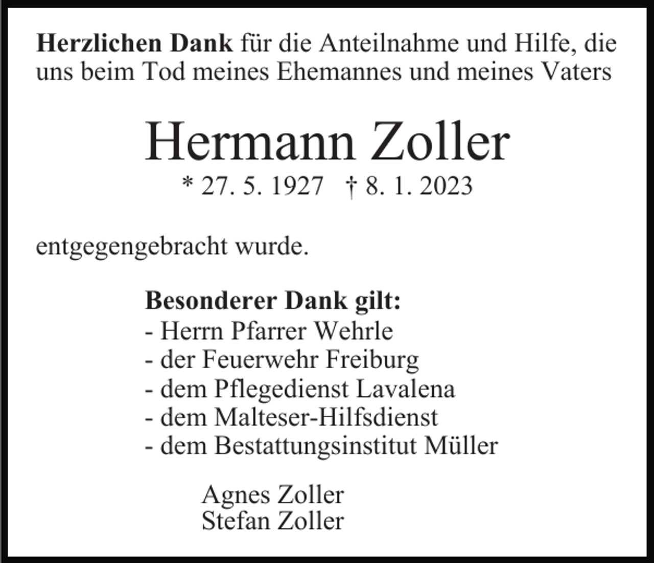 <p>Herzlichen Dank für die Anteilnahme und Hilfe, die<br />uns beim Tod meines Ehemannes und meines Vaters</p><p>Hermann Zoller<br />* 27. 5. 1927 † 8. 1. 2023</p><p>entgegengebracht wurde.<br />Besonderer Dank gilt:<br />- Herrn Pfarrer Wehrle<br />- der Feuerwehr Freiburg<br />- dem Pflegedienst Lavalena<br />- dem Malteser-Hilfsdienst<br />- dem Bestattungsinstitut Müller<br />Agnes Zoller<br />Stefan Zoller</p>