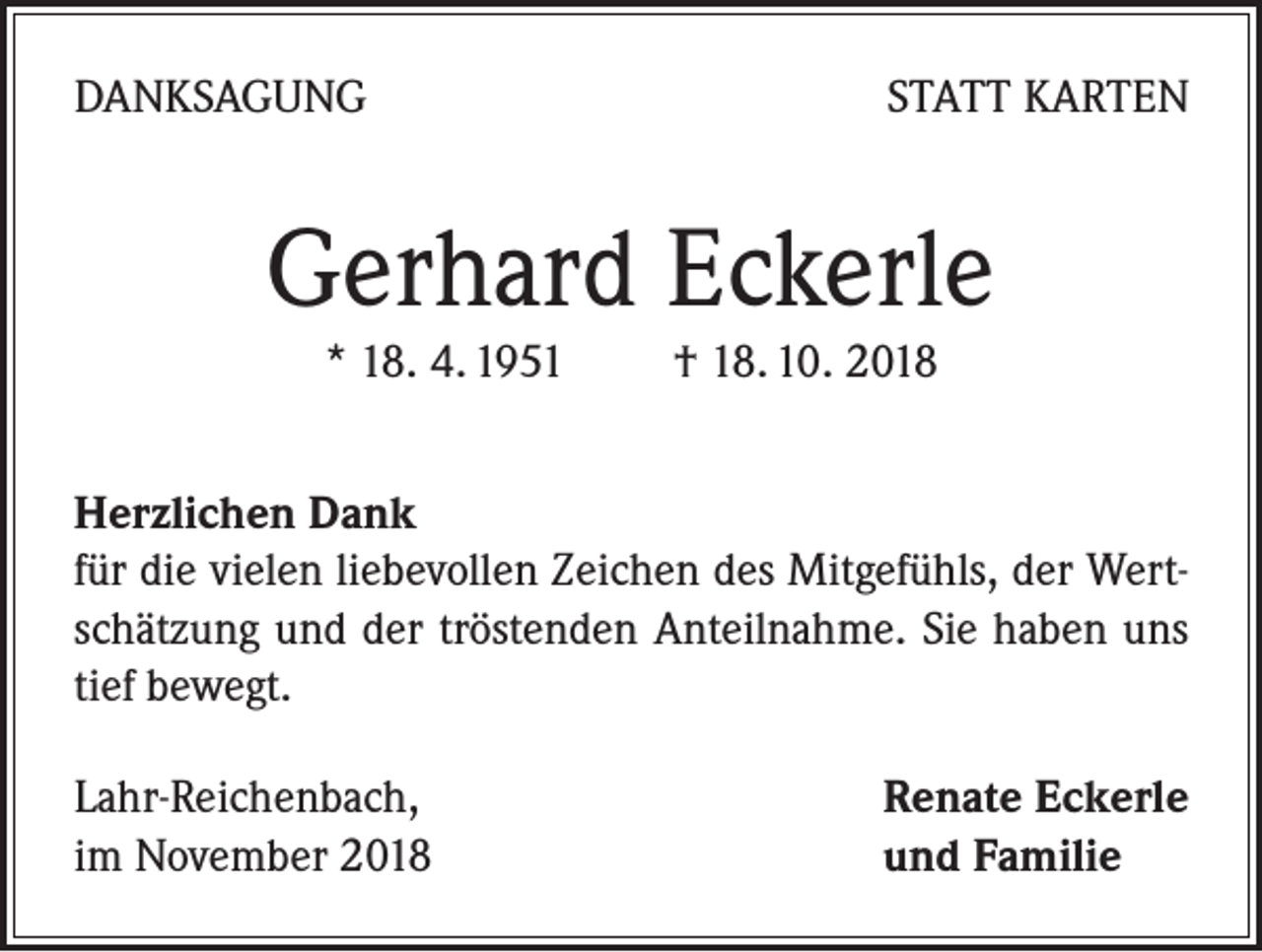 <p>DANKSAGUNG</p><p>STATT KARTEN</p><p>Gerhard Eckerle<br />* 18. 4. 1951 † 18. 10. 2018</p><p>Herzlichen Dank<br />für die vielen liebevollen Zeichen des Mitgefühls, der Wertschätzung und der tröstenden Anteilnahme. Sie haben uns<br />tief bewegt.<br />Lahr-Reichenbach,<br />im November 2018</p><p>Renate Eckerle<br />und Familie</p>