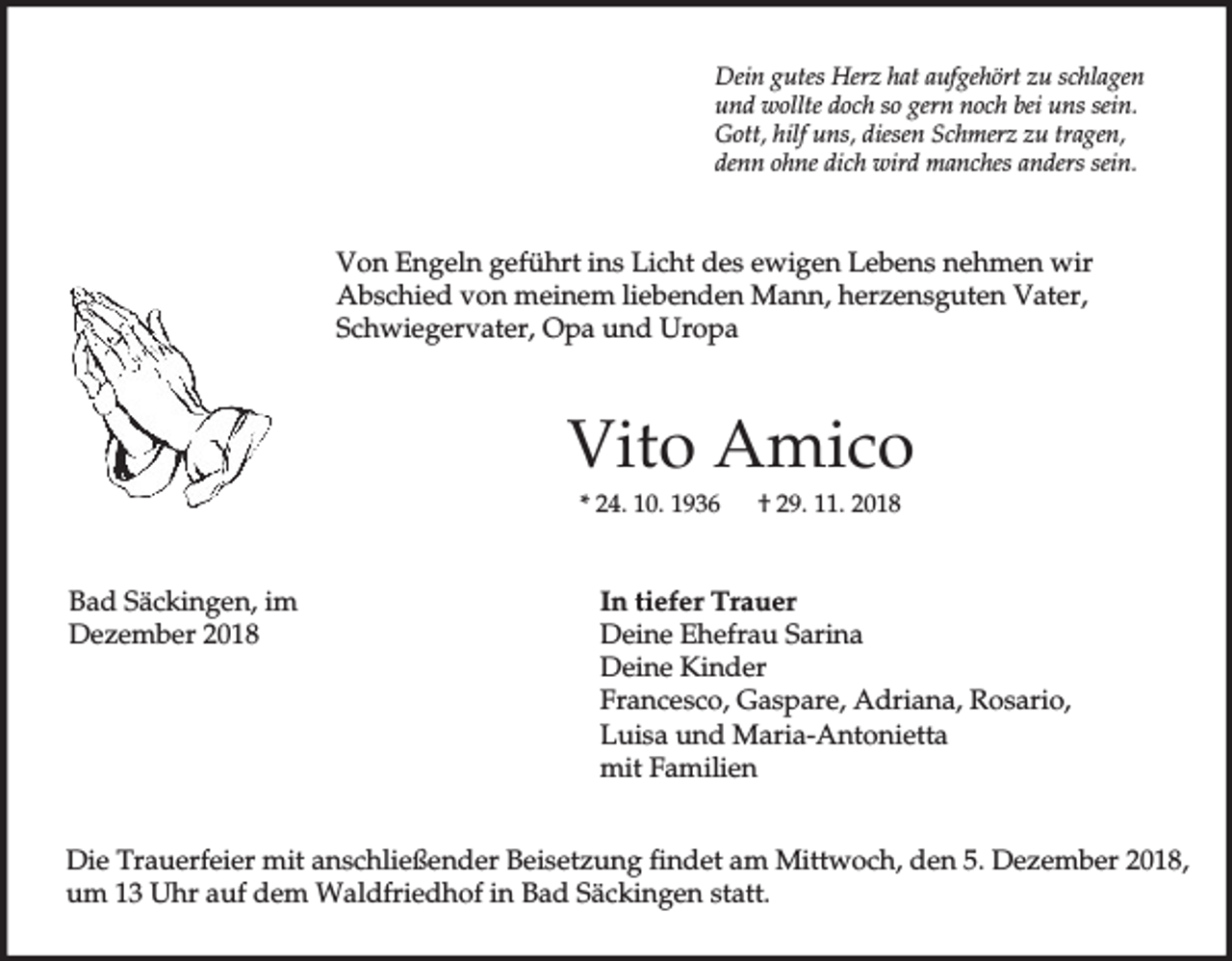 <p>Dein gutes Herz hat aufgehört zu schlagen<br />und wollte doch so gern noch bei uns sein.<br />Gott, hilf uns, diesen Schmerz zu tragen,<br />denn ohne dich wird manches anders sein.</p><p>Von Engeln geführt ins Licht des ewigen Lebens nehmen wir<br />Abschied von meinem liebenden Mann, herzensguten Vater,<br />Schwiegervater, Opa und Uropa</p><p>Vito Amico<br />* 24. 10. 1936</p><p>Bad Säckingen, im<br />Dezember 2018</p><p>† 29. 11. 2018</p><p>In tiefer Trauer<br />Deine Ehefrau Sarina<br />Deine Kinder<br />Francesco, Gaspare, Adriana, Rosario,<br />Luisa und Maria-Antonietta<br />mit Familien</p><p>Die Trauerfeier mit anschließender Beisetzung findet am Mittwoch, den 5. Dezember 2018,<br />um 13 Uhr auf dem Waldfriedhof in Bad Säckingen statt.</p>
