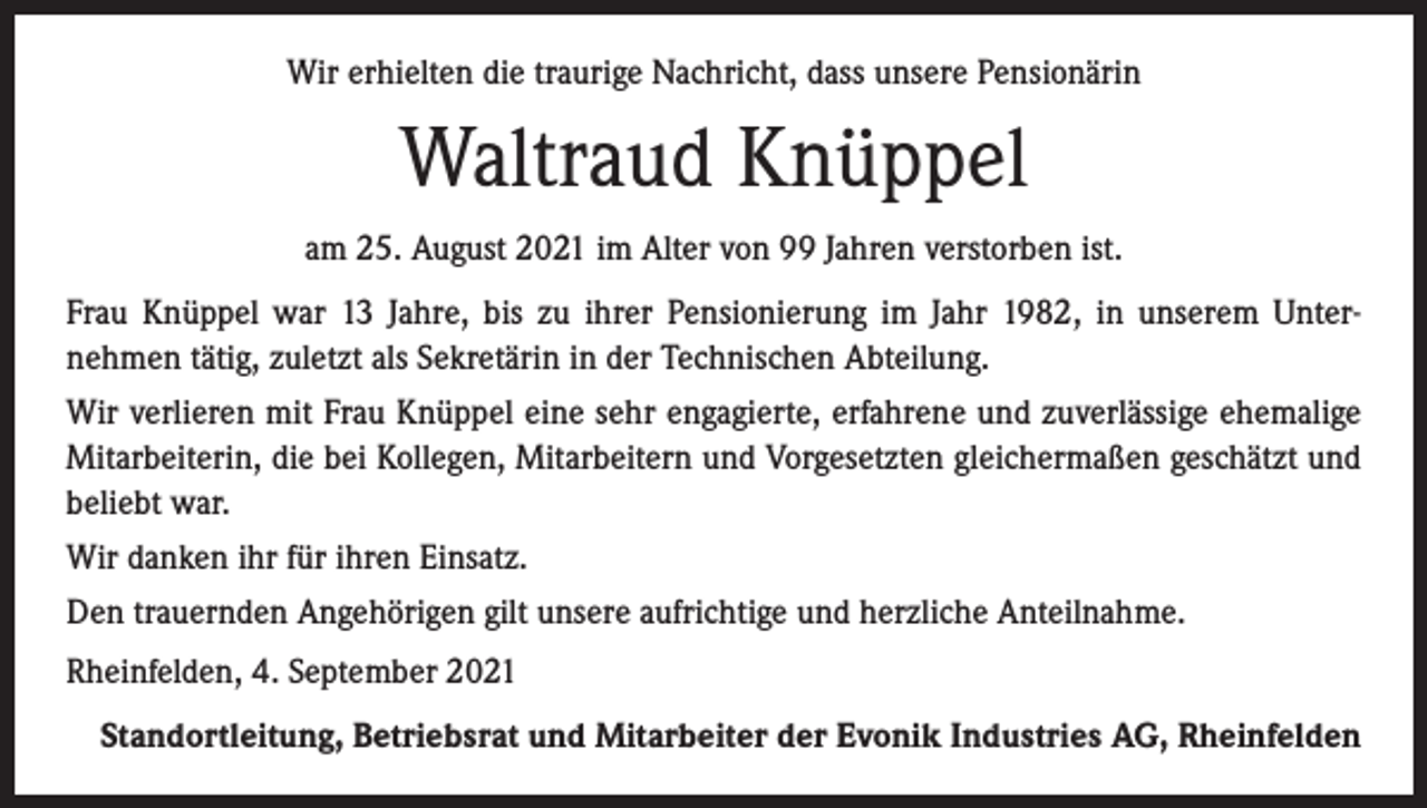 <p>Wir erhielten die traurige Nachricht, dass unsere Pensionärin</p><p>Waltraud Knüppel<br />am 25. August 2021 im Alter von 99 Jahren verstorben ist.<br />Frau Knüppel war 13 Jahre, bis zu ihrer Pensionierung im Jahr 1982, in unserem Unternehmen tätig, zuletzt als Sekretärin in der Technischen Abteilung.<br />Wir verlieren mit Frau Knüppel eine sehr engagierte, erfahrene und zuverlässige ehemalige<br />Mitarbeiterin, die bei Kollegen, Mitarbeitern und Vorgesetzten gleichermaßen geschätzt und<br />beliebt war.<br />Wir danken ihr für ihren Einsatz.<br />Den trauernden Angehörigen gilt unsere aufrichtige und herzliche Anteilnahme.<br />Rheinfelden, 4. September 2021<br />Standortleitung, Betriebsrat und Mitarbeiter der Evonik Industries AG, Rheinfelden</p>
