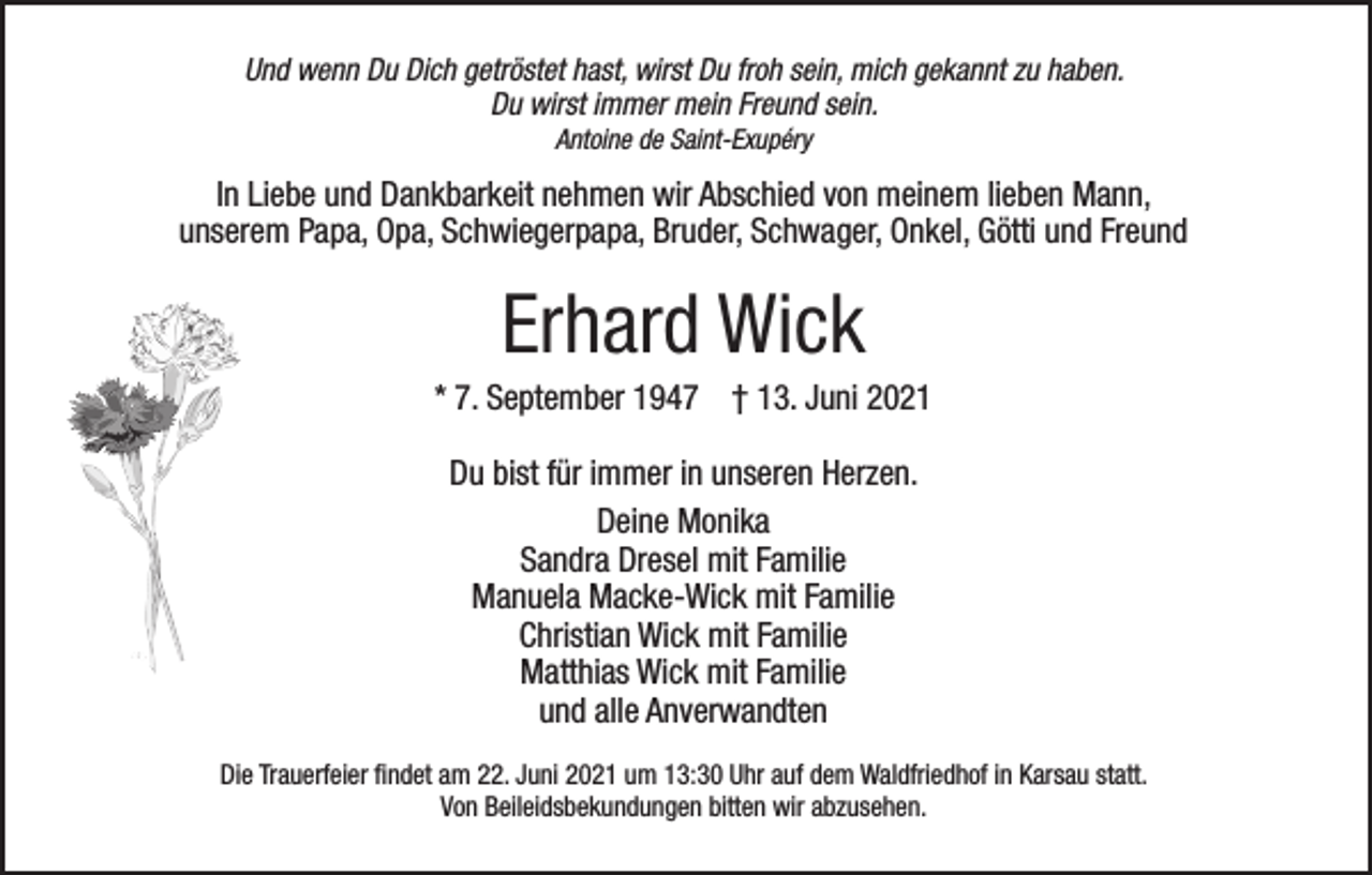 <p>Und wenn Du Dich getröstet hast, wirst Du froh sein, mich gekannt zu haben.<br />Du wirst immer mein Freund sein.<br />Antoine de Saint-Exupéry</p><p>In Liebe und Dankbarkeit nehmen wir Abschied von meinem lieben Mann,<br />unserem Papa, Opa, Schwiegerpapa, Bruder, Schwager, Onkel, Götti und Freund</p><p>Erhard Wick<br />* 7. September 1947 † 13. Juni 2021<br />Du bist für immer in unseren Herzen.<br />Deine Monika<br />Sandra Dresel mit Familie<br />Manuela Macke-Wick mit Familie<br />Christian Wick mit Familie<br />Matthias Wick mit Familie<br />und alle Anverwandten<br />Die Trauerfeier findet am 22. Juni 2021 um 13:30 Uhr auf dem Waldfriedhof in Karsau statt.<br />Von Beileidsbekundungen bitten wir abzusehen.</p>