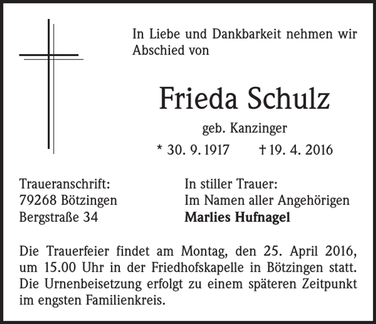 <p>In Liebe und Dankbarkeit nehmen wir<br />Abschied von</p><p>Frieda Schulz<br />geb. Kanzinger<br />* 30. 9. 1917 † 19. 4. 2016<br />Traueranschrift:<br />79268 Bötzingen<br />Bergstraße 34</p><p>In stiller Trauer:<br />Im Namen aller Angehörigen<br />Marlies Hufnagel</p><p>Die Trauerfeier findet am Montag, den 25. April 2016,<br />um 15.00 Uhr in der Friedhofskapelle in Bötzingen statt.<br />Die Urnenbeisetzung erfolgt zu einem späteren Zeitpunkt<br />im engsten Familienkreis.</p>