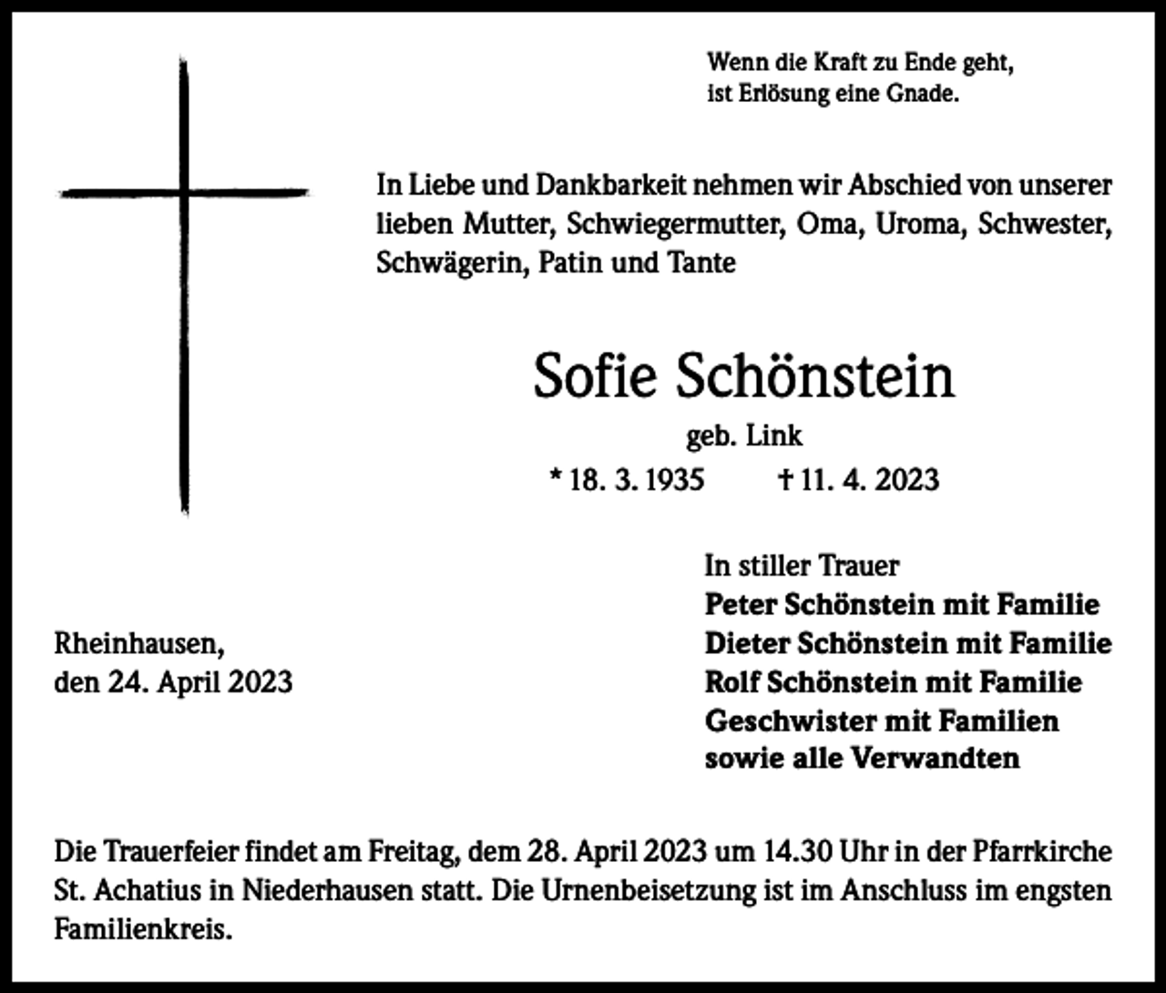 <p>Wenn die Kraft zu Ende geht,<br />ist Erlösung eine Gnade.</p><p>In Liebe und Dankbarkeit nehmen wir Abschied von unserer<br />lieben Mutter, Schwiegermutter, Oma, Uroma, Schwester,<br />Schwägerin, Patin und Tante</p><p>Sofie Schönstein<br />geb. Link<br />* 18. 3. 1935<br />† 11. 4. 2023</p><p>In stiller Trauer</p><p>Peter Schönstein mit Familie<br />Rheinhausen,<br />Dieter Schönstein mit Familie<br />den 24. April 2023 Rolf Schönstein mit Familie<br />Geschwister mit Familien<br />sowie alle Verwandten<br />Die Trauerfeier findet am Freitag, dem 28. April 2023 um 14.30 Uhr in der Pfarrkirche<br />St. Achatius in Niederhausen statt. Die Urnenbeisetzung ist im Anschluss im engsten<br />Familienkreis.</p>