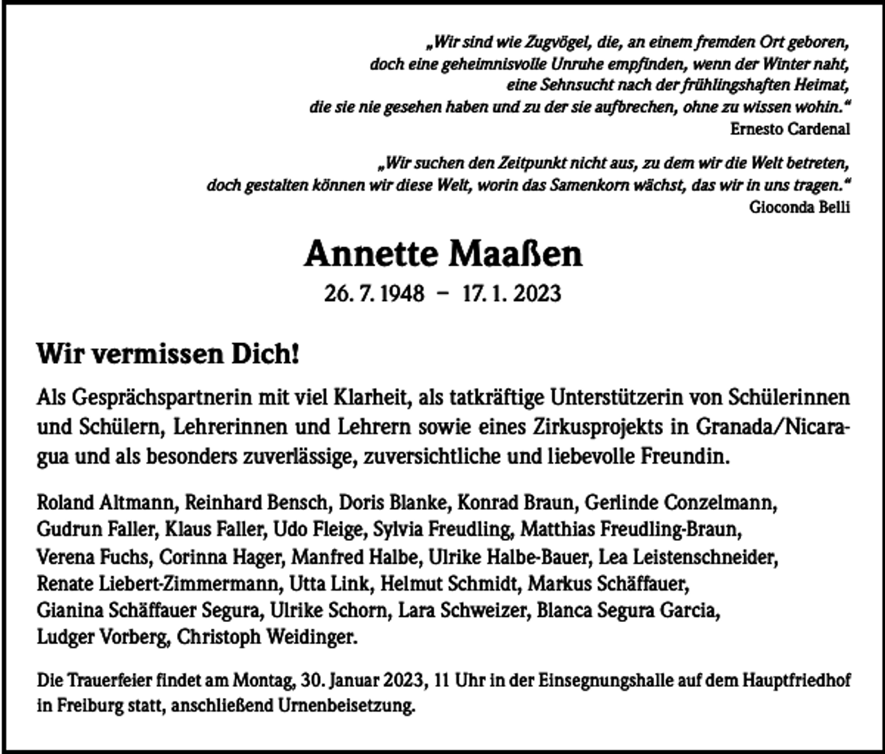 <p>„Wir sind wie Zugvögel, die, an einem fremden Ort geboren,<br />doch eine geheimnisvolle Unruhe empfinden, wenn der Winter naht,<br />eine Sehnsucht nach der frühlingshaften Heimat,<br />die sie nie gesehen haben und zu der sie aufbrechen, ohne zu wissen wohin.“<br />Ernesto Cardenal</p><p>„Wir suchen den Zeitpunkt nicht aus, zu dem wir die Welt betreten,<br />doch gestalten können wir diese Welt, worin das Samenkorn wächst, das wir in uns tragen.“<br />Gioconda Belli</p><p>Annette Maaßen<br />26. 7. 1948 – 17. 1. 2023</p><p>Wir vermissen Dich!<br />Als Gesprächspartnerin mit viel Klarheit, als tatkräftige Unterstützerin von Schülerinnen<br />und Schülern, Lehrerinnen und Lehrern sowie eines Zirkusprojekts in Granada/Nicaragua und als besonders zuverlässige, zuversichtliche und liebevolle Freundin.<br />Roland Altmann, Reinhard Bensch, Doris Blanke, Konrad Braun, Gerlinde Conzelmann,<br />Gudrun Faller, Klaus Faller, Udo Fleige, Sylvia Freudling, Matthias Freudling-Braun,<br />Verena Fuchs, Corinna Hager, Manfred Halbe, Ulrike Halbe-Bauer, Lea Leistenschneider,<br />Renate Liebert-Zimmermann, Utta Link, Helmut Schmidt, Markus Schäffauer,<br />Gianina Schäffauer Segura, Ulrike Schorn, Lara Schweizer, Blanca Segura Garcia,<br />Ludger Vorberg, Christoph Weidinger.<br />Die Trauerfeier findet am Montag, 30. Januar 2023, 11 Uhr in der Einsegnungshalle auf dem Hauptfriedhof<br />in Freiburg statt, anschließend Urnenbeisetzung.</p>