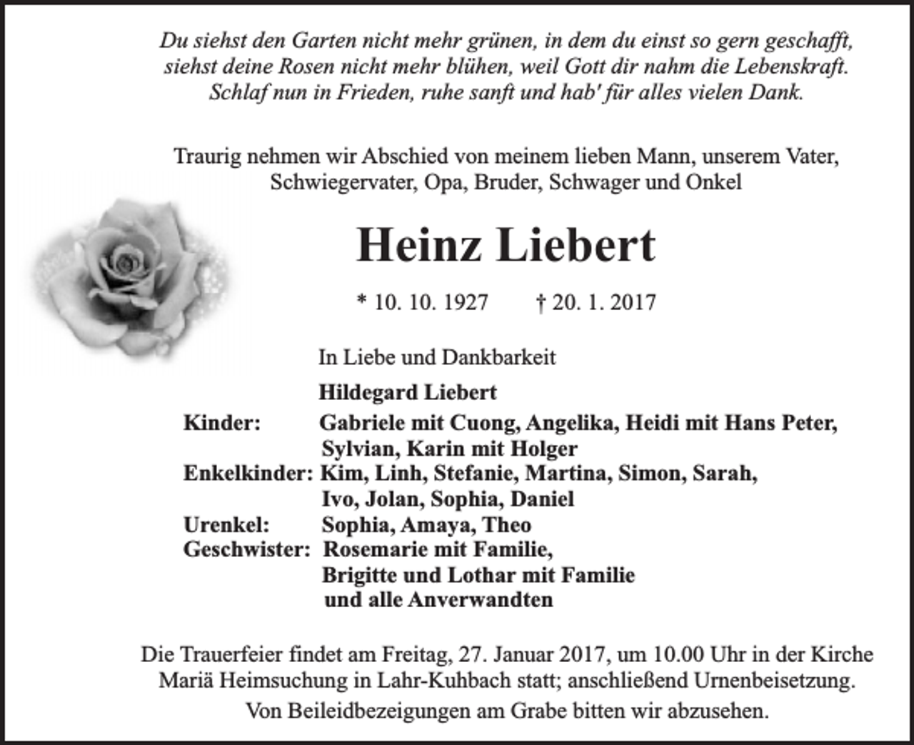 <p>Du siehst den Garten nicht mehr grünen, in dem du einst so gern geschafft,<br />siehst deine Rosen nicht mehr blühen, weil Gott dir nahm die Lebenskraft.<br />Schlaf nun in Frieden, ruhe sanft und hab' für alles vielen Dank.<br />Traurig nehmen wir Abschied von meinem lieben Mann, unserem Vater,<br />Schwiegervater, Opa, Bruder, Schwager und Onkel</p><p>Heinz Liebert<br />* 10. 10. 1927</p><p>† 20. 1. 2017</p><p>In Liebe und Dankbarkeit<br />Hildegard Liebert<br />Kinder:<br />Gabriele mit Cuong, Angelika, Heidi mit Hans Peter,<br />Sylvian, Karin mit Holger<br />Enkelkinder: Kim, Linh, Stefanie, Martina, Simon, Sarah,<br />Ivo, Jolan, Sophia, Daniel<br />Urenkel:<br />Sophia, Amaya, Theo<br />Geschwister: Rosemarie mit Familie,<br />Brigitte und Lothar mit Familie<br />und alle Anverwandten<br />Die Trauerfeier findet am Freitag, 27. Januar 2017, um 10.00 Uhr in der Kirche<br />Mariä Heimsuchung in Lahr-Kuhbach statt; anschließend Urnenbeisetzung.<br />Von Beileidbezeigungen am Grabe bitten wir abzusehen.</p>