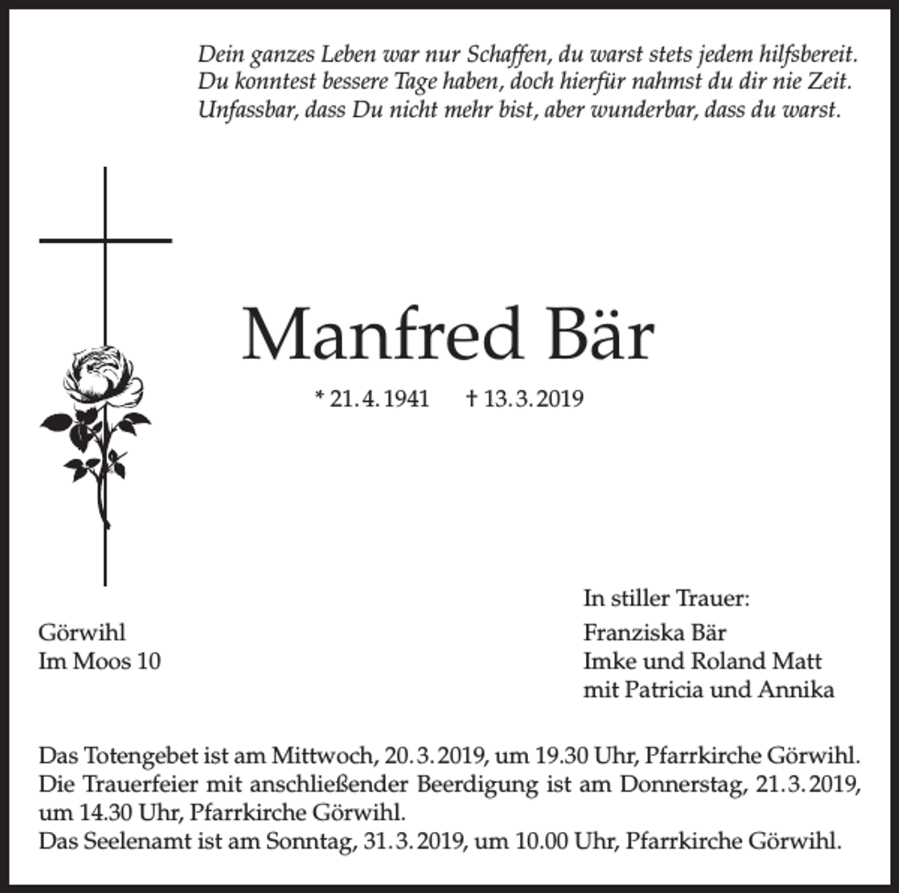 <p>Dein ganzes Leben war nur Schaffen, du warst stets jedem hilfsbereit.<br />Du konntest bessere Tage haben, doch hierfür nahmst du dir nie Zeit.<br />Unfassbar, dass Du nicht mehr bist, aber wunderbar, dass du warst.</p><p>Manfred Bär<br />* 21. 4. 1941 † 13. 3. 2019</p><p>Görwihl<br />Im Moos 10</p><p>In stiller Trauer:<br />Franziska Bär<br />Imke und Roland Matt<br />mit Patricia und Annika</p><p>Das Totengebet ist am Mittwoch, 20. 3. 2019, um 19.30 Uhr, Pfarrkirche Görwihl.<br />Die Trauerfeier mit anschließender Beerdigung ist am Donnerstag, 21. 3. 2019,<br />um 14.30 Uhr, Pfarrkirche Görwihl.<br />Das Seelenamt ist am Sonntag, 31. 3. 2019, um 10.00 Uhr, Pfarrkirche Görwihl.</p>