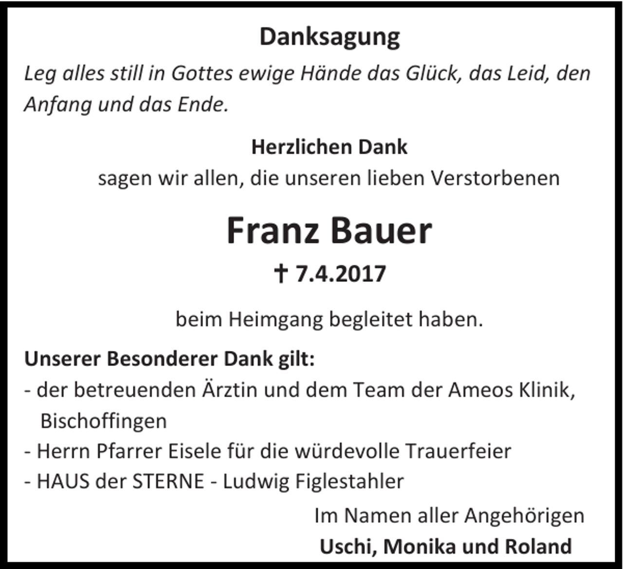 <p>Danksagung<br />Leg alles still in Gottes ewige Hände das Glück, das Leid, den<br />Anfang und das Ende.<br />Herzlichen Dank<br />sagen wir allen, die unseren lieben Verstorbenen</p><p>Franz Bauer<br /> 7.4.2017<br />beim Heimgang begleitet haben.<br />Unserer Besonderer Dank gilt:<br />- der betreuenden Ärztin und dem Team der Ameos Klinik,<br />Bischoffingen<br />- Herrn Pfarrer Eisele für die würdevolle Trauerfeier<br />- HAUS der STERNE - Ludwig Figlestahler<br />Im Namen aller Angehörigen<br />Uschi, Monika und Roland</p>