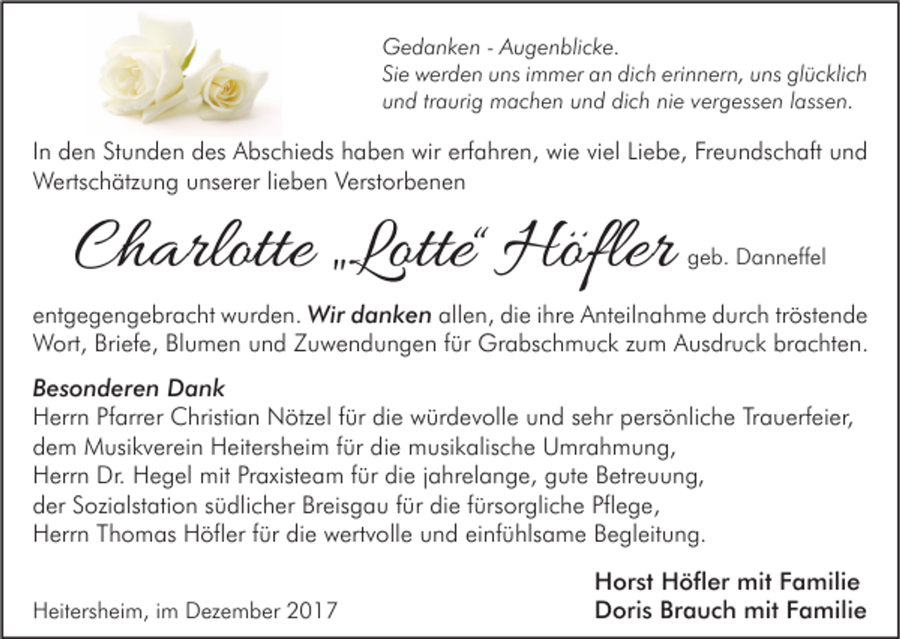 <p>G e d a n k e n - - AAugenblicke.<br />Gedanken<br />u g e n bli c k e.<br />Siee werden<br />erinnern,<br />Si<br />w er d e n uns<br />u ns iimmer<br />m m er an<br />a n dich<br />di c h eri<br />n n er n, uuns<br />ns glücklich<br />gl ü c kli c h<br />nie<br />uund<br />n d trtraurig<br />a uri g machen<br />m a c h e n uund<br />n d dich<br />di c h ni<br />e vvergessen<br />er g ess e n llassen.<br />ass e n.</p><p>I n den<br />In<br />d e n Stunden<br />St u n d e n des<br />d es Abschieds<br />A bs c hi e ds haben<br />h a b e n wir<br />wir erfahren,<br />erf a hr e n, wie<br />wi e viel<br />vi el Liebe,<br />Li e b e, Freundschaft<br />Fr e u n ds c h aft und<br />und<br />WWertschätzung<br />erts c h ätz u n g u unserer<br />ns er er li lieben<br />e b e n V Verstorbenen<br />erst or b e n e n</p><p>CCharlotte<br />h arlotte „„Lotte<br />Lotte““ Höfler<br />Höfler</p><p>geb.<br />g e b. Danneffel<br />D a n n eff el</p><p>eentgegengebracht<br />nt g e g e n g e br a c ht wurden.<br />w ur d e n. Wir<br />a n k e n allen,<br />all e n, die<br />di e iihre<br />hr e Anteilnahme<br />A nt eil n a h m e durch<br />d ur c h tr<br />öst e n d e<br />Wird danken<br />tröstende<br />WWort,<br />ort, BriBriefe,<br />ef e, BlBlumen<br />u m e n u und<br />n d Z Zuwendungen<br />u w e n d u n g e n f ürfür Gr<br />a bs c h m u c k z uzum<br />m A Ausdruck<br />us dr u c k brbrachten.<br />a c ht e n.<br />Grabschmuck<br />BBesonderen<br />e s o n d er e n Dank<br />Dank<br />HHerrn<br />err n PfPfarrer<br />arr er Christian<br />C hristi a n Nötzel<br />N ötz el f für<br />ür didie<br />e wwürdevolle<br />ür d e v oll e uund<br />n d s sehr<br />e hr ppersönliche<br />ers ö nli c h e TrTrauerfeier,<br />a u erf ei er,<br />die<br />ddem<br />e m Musikverein<br />M usi k v er ei n Heitersheim<br />H eit ers h ei m ffür<br />ür di<br />e musikalische<br />m usi k alis c h e Umrahmung,<br />U mr a h m u n g,<br />HHerrn<br />err n Dr.<br />e g el mit<br />mit PrPraxisteam<br />axist e a m f für<br />ür didie<br />e j jahrelange,<br />a hr el a n g e, ggute<br />ut e BBetreuung,<br />etr e u u n g,<br />Dr. HHegel<br />Breisgau<br />die<br />Pflege,<br />dder<br />er SSozialstation<br />ozi alst ati o n ssüdlicher<br />ü dli c h er Br<br />eis g a u ffür<br />ür di<br />e ffürsorgliche<br />ürs or gli c h e Pfl<br />e g e,<br />HHerrn<br />err n TThomas<br />h o m as HHöfler<br />öfl er f für<br />ür didie<br />e wwertvolle<br />ert v oll e uund<br />n d eieinfühlsame<br />nf ü hls a m e BBegleitung.<br />e gl eit u n g.<br />HHeitersheim,<br />eit ers h ei m, i im<br />m DDezember<br />ez e m b er 22</p><p>H or st HHöfler<br />Horst<br />öfl er mit<br />mit FFamilie<br />a mili e<br />DDoris<br />ori s BrBrauch<br />a u c h mit<br />mit FFamilie<br />a mili e</p>