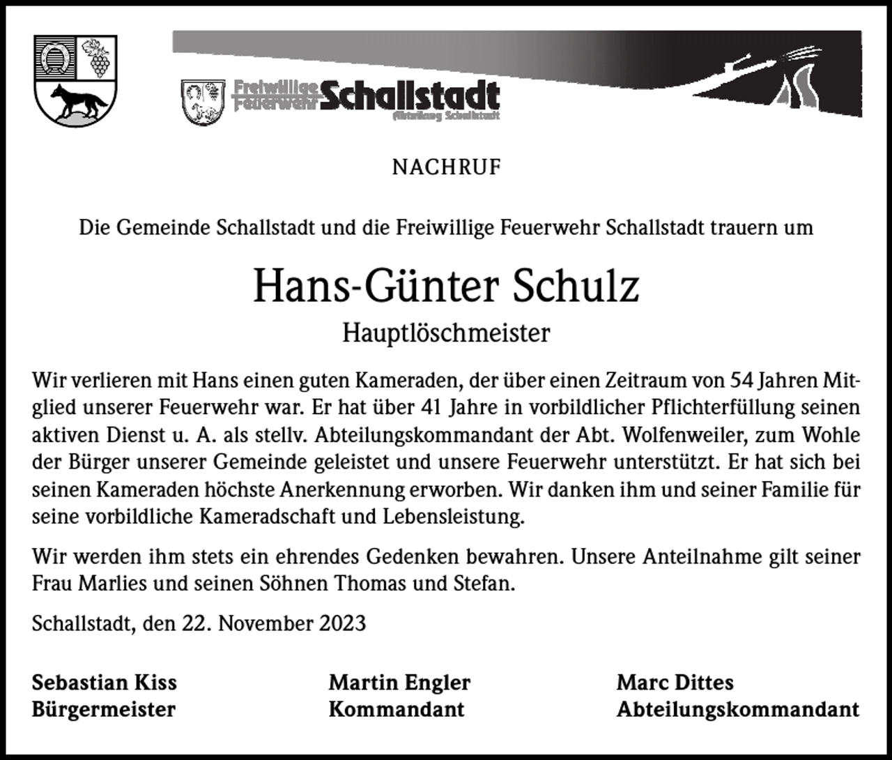 <p>NACHRUF<br />Die Gemeinde Schallstadt und die Freiwillige Feuerwehr Schallstadt trauern um</p><p>Hans-Günter Schulz<br />Hauptlöschmeister<br />Wir verlieren mit Hans einen guten Kameraden, der über einen Zeitraum von 54 Jahren Mitglied unserer Feuerwehr war. Er hat über 41 Jahre in vorbildlicher Pflichterfüllung seinen<br />aktiven Dienst u. A. als stellv. Abteilungskommandant der Abt. Wolfenweiler, zum Wohle<br />der Bürger unserer Gemeinde geleistet und unsere Feuerwehr unterstützt. Er hat sich bei<br />seinen Kameraden höchste Anerkennung erworben. Wir danken ihm und seiner Familie für<br />seine vorbildliche Kameradschaft und Lebensleistung.<br />Wir werden ihm stets ein ehrendes Gedenken bewahren. Unsere Anteilnahme gilt seiner<br />Frau Marlies und seinen Söhnen Thomas und Stefan.<br />Schallstadt, den 22. November 2023<br />Sebastian Kiss<br />Martin Engler<br />Marc Dittes<br />Bürgermeister Kommandant Abteilungskommandant</p>