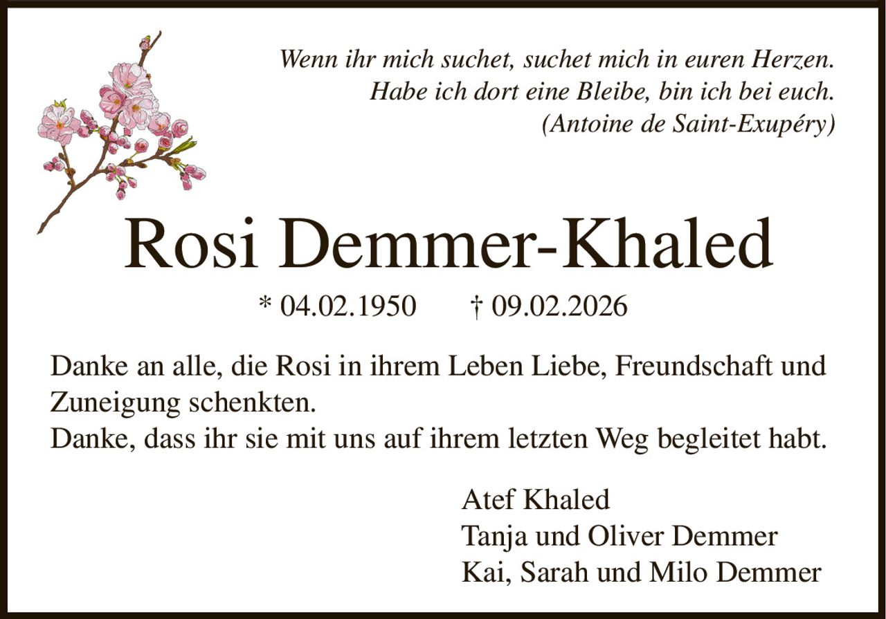 Wenn ihr mich suchet, suchet mich in euren Herzen.
Habe ich dort eine Bleibe, bin ich bei euch.
(Antoine de Saint-Exupéry)

Rosi Demmer-Khaled
* 04.02.1950

† 09.02.2026

Danke an alle, die Rosi in ihrem Leben Liebe, Freundschaft und
Zuneigung schenkten.
Danke, dass ihr sie mit uns auf ihrem letzten Weg begleitet habt.
Atef Khaled
Tanja und Oliver Demmer
Kai, Sarah und Milo Demmer