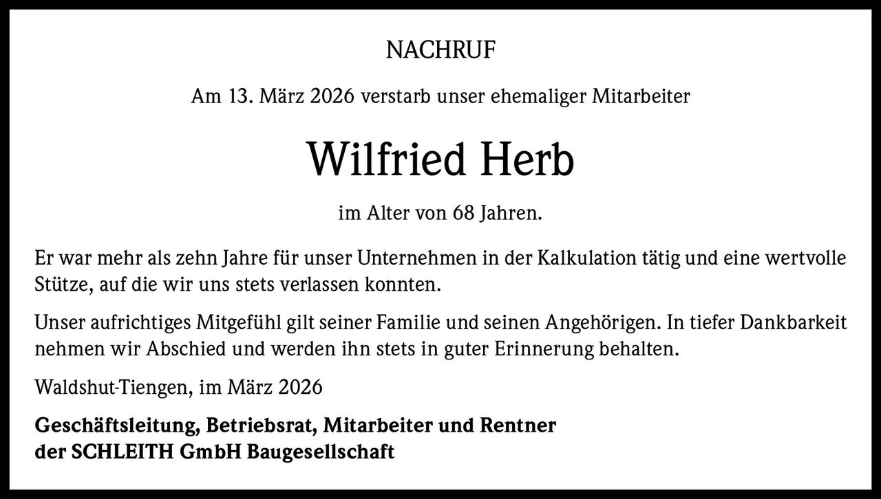 NACHRUF
Am 13. März 2026 verstarb unser ehemaliger Mitarbeiter

Wilfried Herb
im Alter von 68 Jahren.
Er war mehr als zehn Jahre für unser Unternehmen in der Kalkulation tätig und eine wertvolle
Stütze, auf die wir uns stets verlassen konnten.
Unser aufrichtiges Mitgefühl gilt seiner Familie und seinen Angehörigen. In tiefer Dankbarkeit
nehmen wir Abschied und werden ihn stets in guter Erinnerung behalten.
Waldshut-Tiengen, im März 2026
Geschäftsleitung, Betriebsrat, Mitarbeiter und Rentner
der SCHLEITH GmbH Baugesellschaft