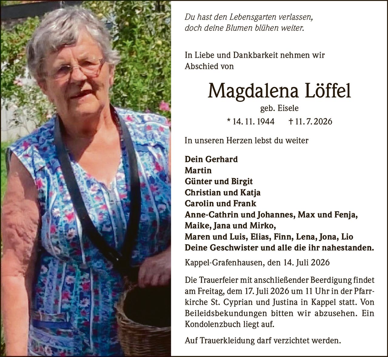 <p><i>Du hast den Lebensgarten verlassen,<br>doch deine Blümen blühen weiter.</i></p><p>In Liebe und Dankbarkeit nehmen wir<br>Abschied von</p><p><strong>Magdalena Löffel</strong><br>geb. Eisele<br>* 14. 11. 1944 † 11. 7. 2026</p><p>In unseren Herzen lebst du weiter</p><p><strong>Dein Gerhard</strong><br><strong>Martin</strong><br><strong>Günter und Birgit</strong><br><strong>Christian und Katja</strong><br><strong>Carolin und Frank</strong><br><strong>Anne-Cathrin und Johannes, Max und Fenja,</strong><br><strong>Maike, Jana und Mirko,</strong><br><strong>Maren und Luis, Elias, Finn, Lena, Jona, Lio</strong><br><strong>Deine Geschwister und alle die ihr nahestanden.</strong></p><p>Kappel-Grafenhausen, den 14. Juli 2026</p><p>Die Trauerfeier mit anschließender Beerdigung findet am Freitag, dem 17. Juli 2026 um 11 Uhr in der Pfarrkirche St. Cyprian und Justina in Kappel statt. Von Beileidsbekundungen bitten wir abzusehen. Ein Kondolenzbuch liegt auf.</p><p>Auf Trauerkleidung darf verzichtet werden.</p>