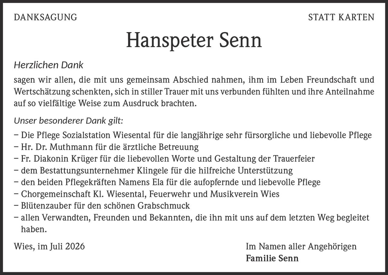 <p><i>Herzlichen Dank</i></p>

<p>sagen wir allen, die mit uns gemeinsam Abschied nahmen, ihm im Leben Freundschaft und Wertschätzung schenkten, sich in stiller Trauer mit uns verbunden fühlten und ihre Anteilnahme auf so vielfältige Weise zum Ausdruck brachten.</p>

<p><i>Unser besonderer Dank gilt:</i></p>

<p>– Die Pflege Sozialstation Wiesental für die langjährige sehr fürsorgliche und liebevolle Pflege<br>
– Hr. Dr. Muthmann für die ärztliche Betreuung<br>
– Fr. Diakonin Krüger für die liebevollen Worte und Gestaltung der Trauerfeier<br>
– dem Bestattungsunternehmer Klingele für die hilfreiche Unterstützung<br>
– den beiden Pflegekräften Namens Ela für die aufopfernde und liebevolle Pflege<br>
– Chorgemeinschaft Kl. Wiesental, Feuerwehr und Musikverein Wies<br>
– Blütenzauber für den schönen Grabschmuck<br>
– allen Verwandten, Freunden und Bekannten, die ihn mit uns auf dem letzten Weg begleitet haben.</p>

<p>Wies, im Juli 2026 <strong>Im Namen aller Angehörigen<br>
Familie Senn</strong></p>