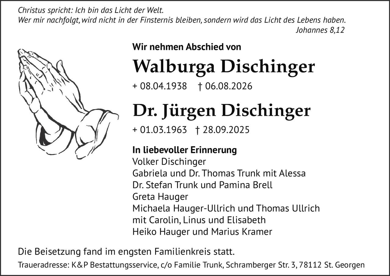 <p><i>Christus spricht: Ich bin das Licht der Welt. Wer mir nachfolgt, wird nicht in der Finsternis bleiben, sondern wird das Licht des Lebens haben. Johannes 8,12</i></p>

<p><strong>Wir nehmen Abschied von</strong></p>

<p><strong>Walburga Dischinger</strong><br>+ 08.04.1938 † 06.08.2026</p>

<p><strong>Dr. Jürgen Dischinger</strong><br>+ 01.03.1963 † 28.09.2025</p>

<p><strong>In liebevoller Erinnerung</strong><br>Volker Dischinger<br>Gabriela und Dr. Thomas Trunk mit Alessa<br>Dr. Stefan Trunk und Pamina Brell<br>Greta Hauger<br>Michaela Hauger-Ullrich und Thomas Ullrich mit Carolin, Linus und Elisabeth<br>Heiko Hauger und Marius Kramer</p>

<p>Die Beisetzung fand im engsten Familienkreis statt.<br>Traueradresse: K&P Bestattungsservice, c/o Familie Trunk, Schramberger Str. 3, 78112 St. Georgen</p>