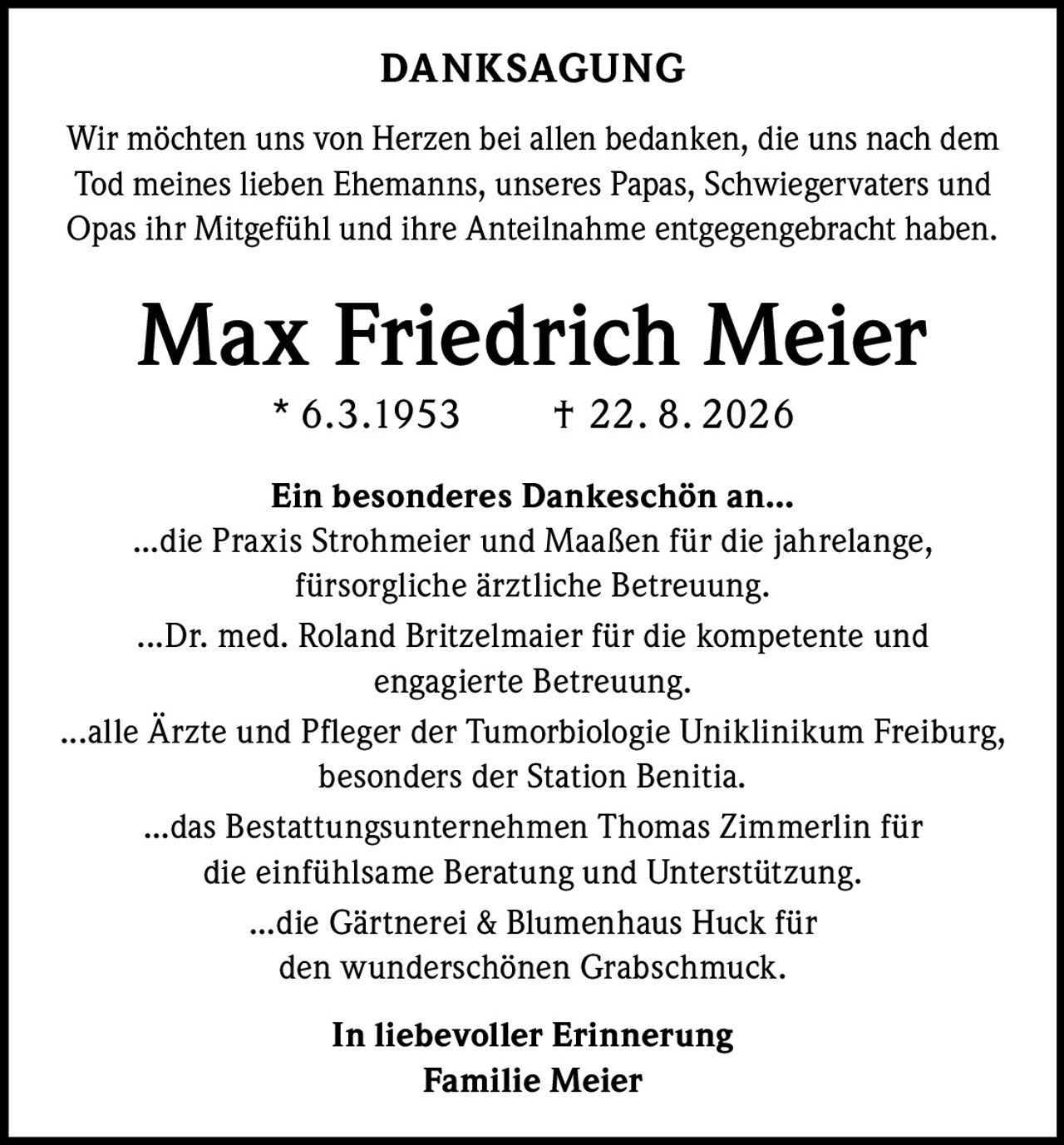 <strong>DANKSAGUNG</strong><br><br><p>Wir möchten uns von Herzen bei allen bedanken, die uns nach dem Tod meines lieben Ehemanns, unseres Papas, Schwiegervaters und Opas ihr Mitgefühl und ihre Anteilnahme entgegengebracht haben.</p><br><p><strong>Max Friedrich Meier</strong><br>* 6.3.1953 † 22. 8 . 2026</p><br><p><strong>Ein besonderes Dankeschön an...</strong></p><br><p>...die Praxis Strohmeier und Maaßen für die jahrelange, fürsorgliche ärztliche Betreuung.</p><br><p>...Dr. med. Roland Britzelmaier für die kompetente und engagierte Betreuung.</p><br><p>...alle Ärzte und Pfleger der Tumorbiologie Uniklinikum Freiburg, besonders der Station Benitia.</p><br><p>...das Bestattungsunternehmen Thomas Zimmerlin für die einfühlsame Beratung und Unterstützung.</p><br><p>...die Gärtnerei & Blumenhaus Huck für den wunderschönen Grabschmuck.</p><br><p><strong>In liebevoller Erinnerung</strong><br>Familie Meier</p>