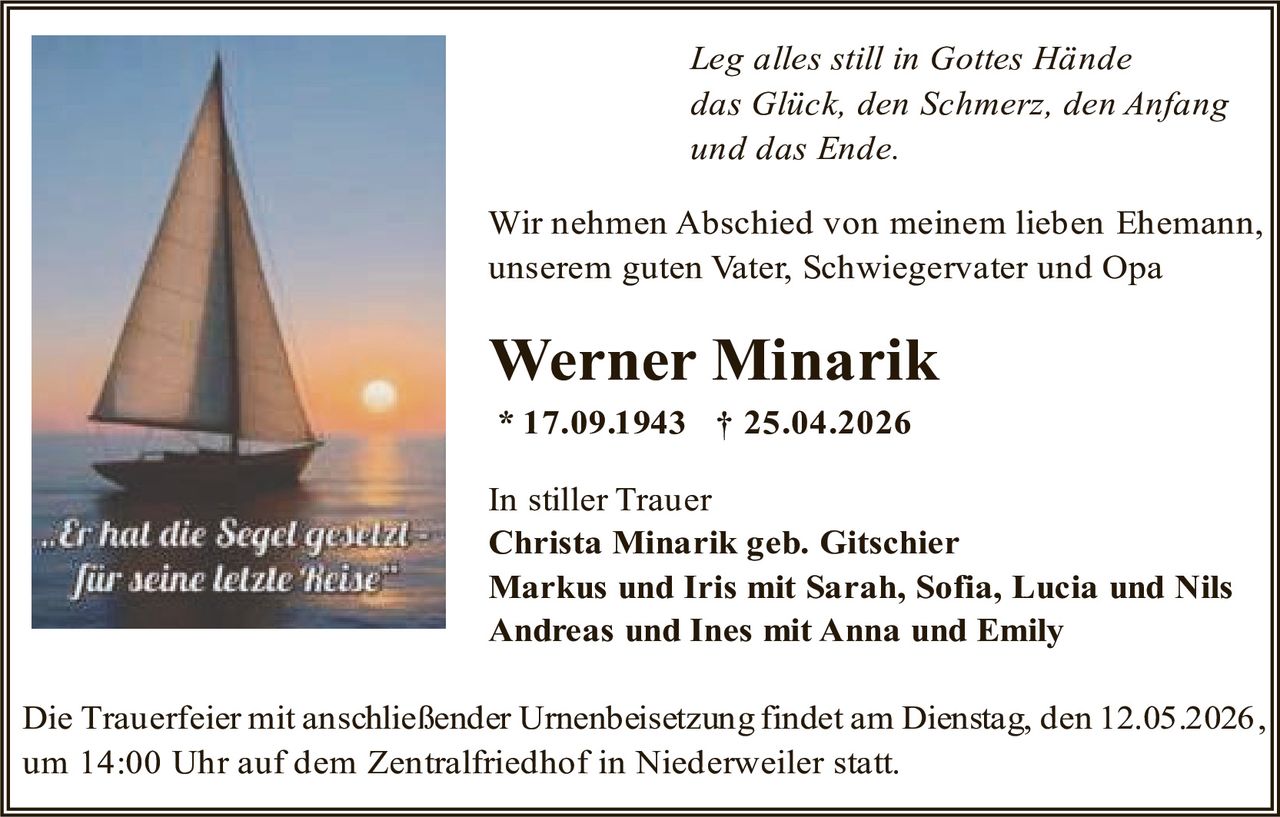 <p><i>Leg alles still in Gottes Hände das Glück, den Schmerz, den Anfang und das Ende.</i></p><p>Wir nehmen Abschied von meinem lieben Ehemann, unserem guten Vater, Schwiegervater und Opa</p><p><strong>Werner Minarik</strong></p><p>* 17.09.1943 † 25.04.2026</p><p>In stiller Trauer<br><strong>Christa Minarik geb. Gitschier<br>Markus und Iris mit Sarah, Sofia, Lucia und Nils<br>Andreas und Ines mit Anna und Emily</strong></p><p>Die Trauerfeier mit anschließender Urnenbeisetzung findet am Dienstag, den 12.05.2026, um 14:00 Uhr auf dem Zentralfriedhof in Niederweiler statt.</p>