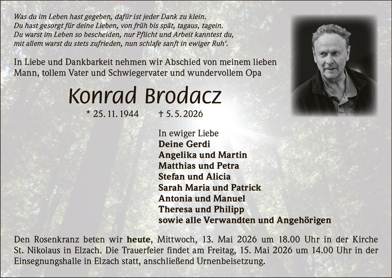 <p>Was du im Leben hast gegeben, dafür ist jeder Dank zu klein.<br>Du hast gesorgt für deine Lieben, von früh bis spät, tagaus, tagein.<br>Du warst im Leben so bescheiden, nur Pflicht und Arbeit kanntest du,<br>mit allem warst du stets zufrieden, nun schlafe sanft in ewiger Ruh‘.</p><p>In Liebe und Dankbarkeit nehmen wir Abschied von meinem lieben<br>Mann, tollem Vater und Schwiegervater und wundervollem Opa</p><p><strong>Konrad Brodacz</strong><br>* 25. 11. 1944 † 5. 5. 2026</p><p>In ewiger Liebe<br>Deine Gerdi<br>Angelika und Martin<br>Matthias und Petra<br>Stefan und Alicia<br>Sarah Maria und Patrick<br>Antonia und Manuel<br>Theresa und Philipp<br>sowie alle Verwandten und Angehörigen</p><p>Den Rosenkranz beten wir heute, Mittwoch, 13. Mai 2026 um 18.00 Uhr in der Kirche<br>St. Nikolaus in Elzach. Die Trauerfeier findet am Freitag, 15. Mai 2026 um 14.00 Uhr in der<br>Einsegnungshalle in Elzach statt, anschließend Urnenbeisetzung.</p>
