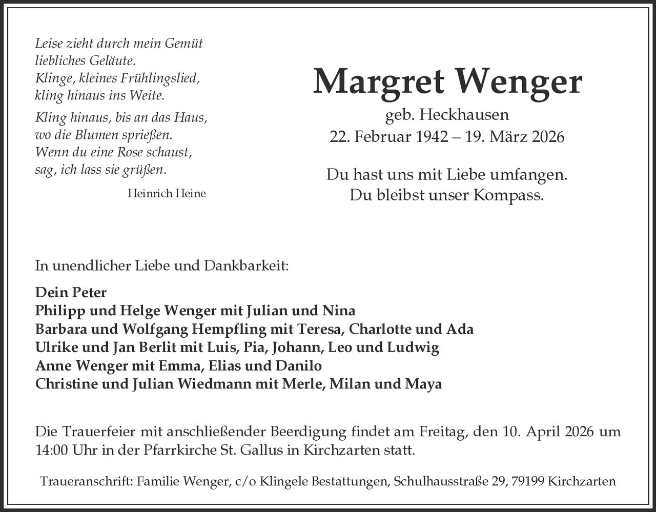 Leise zieht durch mein Gemüt
liebliches Geläute.
Klinge, kleines Frühlingslied,
kling hinaus ins Weite.
Kling hinaus, bis an das Haus,
wo die Blumen sprießen.
Wenn du eine Rose schaust,
sag, ich lass sie grüßen.
Heinrich Heine

Margret Wenger
geb. Heckhausen
22. Februar 1942 – 19. März 2026
Du hast uns mit Liebe umfangen.
Du bleibst unser Kompass.

In unendlicher Liebe und Dankbarkeit:
Dein Peter
Philipp und Helge Wenger mit Julian und Nina
Barbara und Wolfgang Hempfling mit Teresa, Charlotte und Ada
Ulrike und Jan Berlit mit Luis, Pia, Johann, Leo und Ludwig
Anne Wenger mit Emma, Elias und Danilo
Christine und Julian Wiedmann mit Merle, Milan und Maya
Die Trauerfeier mit anschließender Beerdigung findet am Freitag, den 10. April 2026 um
14:00 Uhr in der Pfarrkirche St. Gallus in Kirchzarten statt.
Traueranschrift: Familie Wenger, c/o Klingele Bestattungen, Schulhausstraße 29, 79199 Kirchzarten