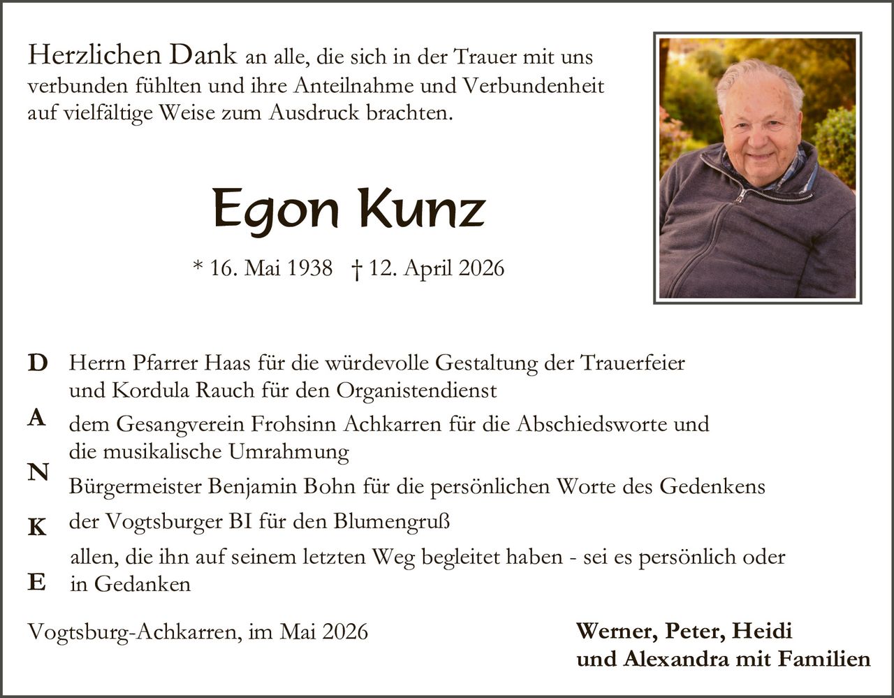 <p>Herzlichen Dank an alle, die sich in der Trauer mit uns verbunden fühlten und ihre Anteilnahme und Verbundenheit auf vielfältige Weise zum Ausdruck brachten.</p><p><strong>Egon Kunz</strong><br>* 16. Mai 1938 † 12. April 2026</p><p><strong>D</strong> Herrn Pfarrer Haas für die würdevolle Gestaltung der Trauerfeier und Kordula Rauch für den Organistendienst<br><strong>A</strong> dem Gesangverein Frohsinn Achkarren für die Abschiedsworte und die musikalische Umrahmung<br><strong>N</strong> Bürgermeister Benjamin Bohn für die persönlichen Worte des Gedenkens<br><strong>K</strong> der Vogtsburger BI für den Blumengruß<br><strong>E</strong> allen, die ihn auf seinem letzten Weg begleitet haben - sei es persönlich oder in Gedanken</p><p>Vogtsburg-Achkarren, im Mai 2026<br><strong>Werner, Peter, Heidi und Alexandra mit Familien</strong></p>