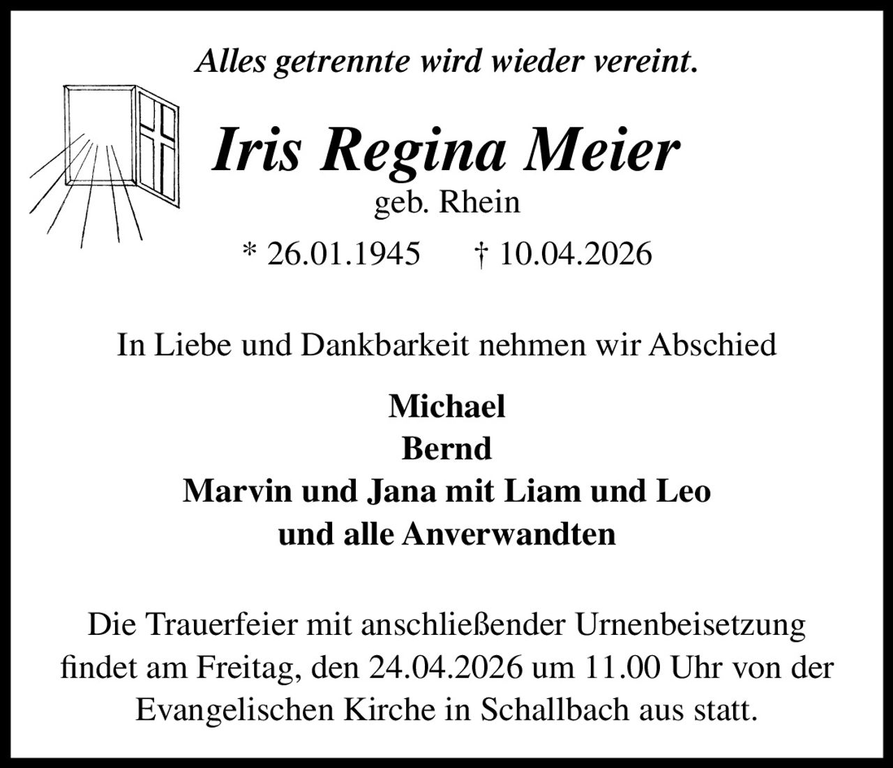 Alles getrennte wird wieder vereint.

Iris Regina Meier
geb. Rhein

* 26.01.1945

† 10.04.2026

In Liebe und Dankbarkeit nehmen wir Abschied
Michael
Bernd
Marvin und Jana mit Liam und Leo
und alle Anverwandten
Die Trauerfeier mit anschließender Urnenbeisetzung
findet am Freitag, den 24.04.2026 um 11.00 Uhr von der
Evangelischen Kirche in Schallbach aus statt.