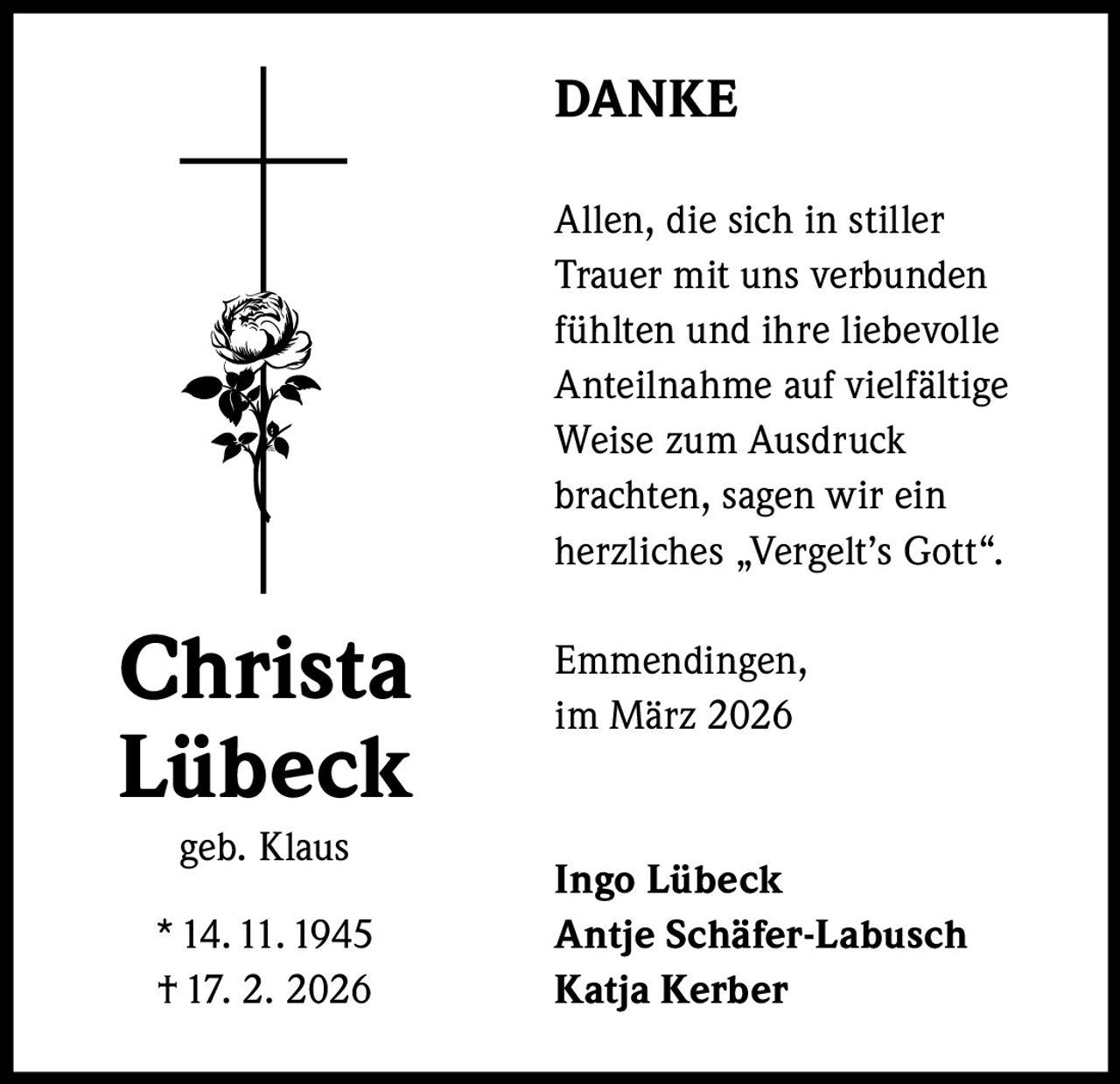 DANKE
Allen, die sich in stiller
Trauer mit uns verbunden
fühlten und ihre liebevolle
Anteilnahme auf vielfältige
Weise zum Ausdruck
brachten, sagen wir ein
herzliches „Vergelt’s Gott“.

Christa
Lübeck
geb. Klaus
* 14. 11. 1945
† 17. 2. 2026

Emmendingen,
im März 2026

Ingo Lübeck
Antje Schäfer-Labusch
Katja Kerber