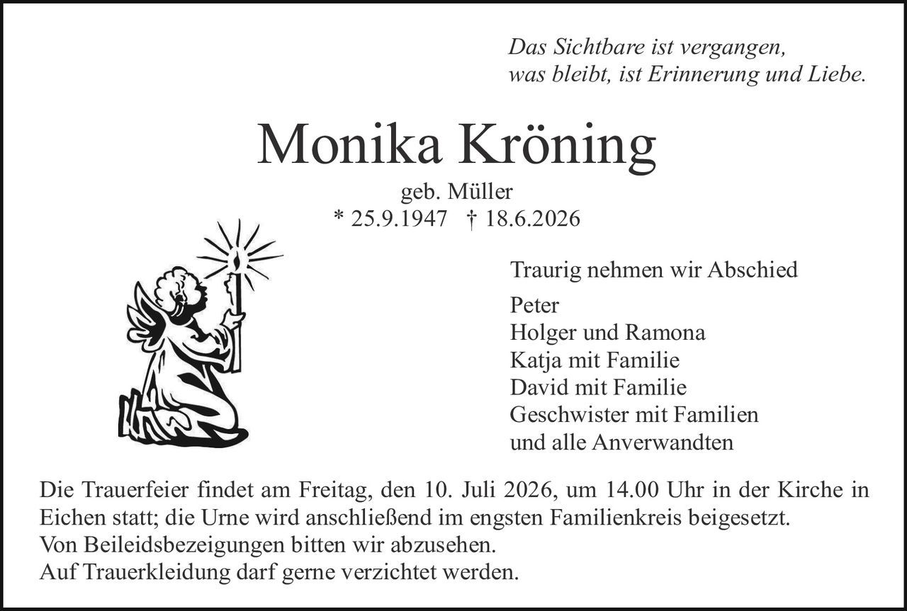 <p><i>Das Sichtbare ist vergangen, was bleibt, ist Erinnerung und Liebe.</i></p>

<p><strong>Monika Kröning</strong></p>

<p>geb. Müller</p>

<p>* 25.9.1947 † 18.6.2026</p>

<p>Traurig nehmen wir Abschied</p>

<p>Peter<br />
Holger und Ramona<br />
Katja mit Familie<br />
David mit Familie<br />
Geschwister mit Familien<br />
und alle Anverwandten</p>

<p>Die Trauerfeier findet am Freitag, den 10. Juli 2026, um 14.00 Uhr in der Kirche in Eichen statt; die Urne wird anschließend im engsten Familienkreis beigesetzt. Von Beileidsbezeignungen bitten wir abzusehen. Auf Trauerbekleidung darf gerne verzichtet werden.</p>