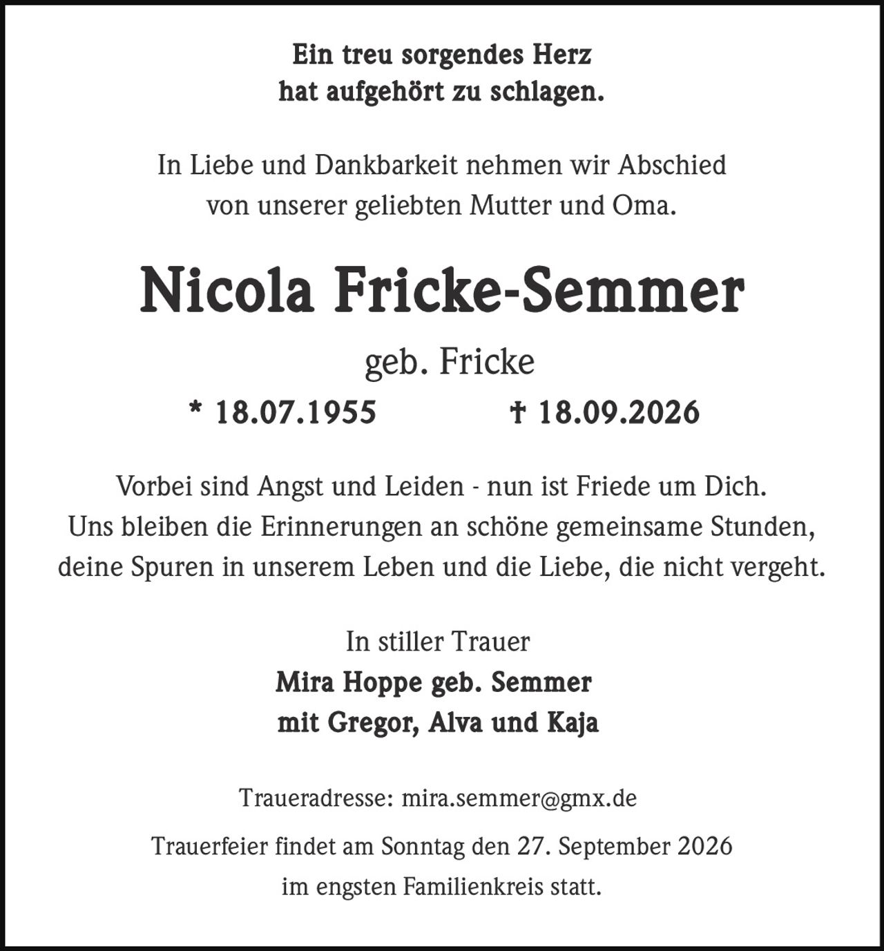 <p><strong>Ein treu sorgendes Herz hat aufgehört zu schlagen.</strong></p>

<p>In Liebe und Dankbarkeit nehmen wir Abschied von unserer geliebten Mutter und Oma.</p>

<p><strong>Nicola Fricke-Semmer</strong><br>geb. Fricke<br>* 18.07.1955 † 18.09.2026</p>

<p>Vorbei sind Angst und Leiden - nun ist Friede um Dich.<br>Uns bleiben die Erinnerungen an schöne gemeinsame Stunden,<br>deine Spuren in unserem Leben und die Liebe, die nicht vergeht.</p>

<p>In stiller Trauer<br><strong>Mira Hoppe geb. Semmer</strong><br>mit Gregor, Alva und Kaja</p>

<p>Traueradresse: mira.semmer@gmx.de</p>

<p>Trauerfeier findet am Sonntag den 27. September 2026<br>im engsten Familienkreis statt.</p>