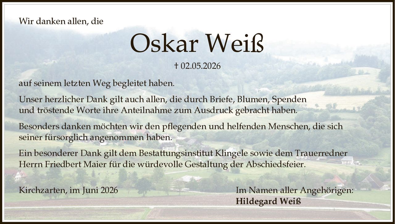 <p>Wir danken allen, die</p>
<p><strong>Oskar Weiß</strong><br/>
† 02.05.2026</p>
<p>auf seinem letzten Weg begleitet haben.</p>
<p>Unser herzlicher Dank gilt auch allen, die durch Briefe, Blumen, Spenden und tröstende Worte ihre Anteilnahme zum Ausdruck gebracht haben.</p>
<p>Besonders danken möchten wir den pflegenden und helfenden Menschen, die sich seiner fürsorglich angenommen haben.</p>
<p>Ein besonderer Dank gilt dem Bestattungsinstitut Klingele sowie dem Trauerredner Herrn Friedbert Maier für die würdevolle Gestaltung der Abschiedsfeier.</p>
<p>Kirchzarten, im Juni 2026</p>
<p>Im Namen aller Angehörigen:<br/>
<strong>Hildegard Weiß</strong></p>