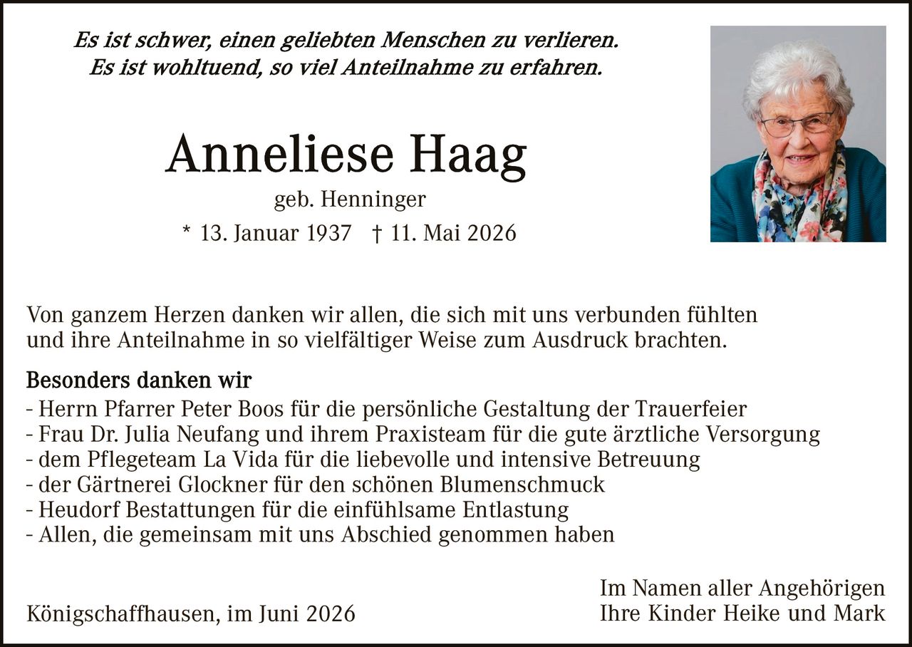 <i>Es ist schwer, einen geliebten Menschen zu verlieren.<br>Es ist wohltuend, so viel Anteilnahme zu erfahren.</i><br><br><strong>Anneliese Haag</strong><br>geb. Henninger<br>* 13. Januar 1937  † 11. Mai 2026<br><br><p>Von ganzem Herzen danken wir allen, die sich mit uns verbunden fühlten und ihre Anteilnahme in so vielfältiger Weise zum Ausdruck brachten.</p><br><p><strong>Besonders danken wir</strong><br>- Herrn Pfarrer Peter Boos für die persönliche Gestaltung der Trauerfeier<br>- Frau Dr. Julia Neufang und ihrem Praxisteam für die gute ärztliche Versorgung<br>- dem Pflegeteam La Vida für die liebevolle und intensive Betreuung<br>- der Gärtnerei Glockner für den schönen Blumenschmuck<br>- Heudorf Bestattungen für die einfühlsame Entlastung<br>- Allen, die gemeinsam mit uns Abschied genommen haben</p><br><p>Königschaffhausen, im Juni 2026                    Im Namen aller Angehörigen<br>                                                                           Ihre Kinder Heike und Mark</p>