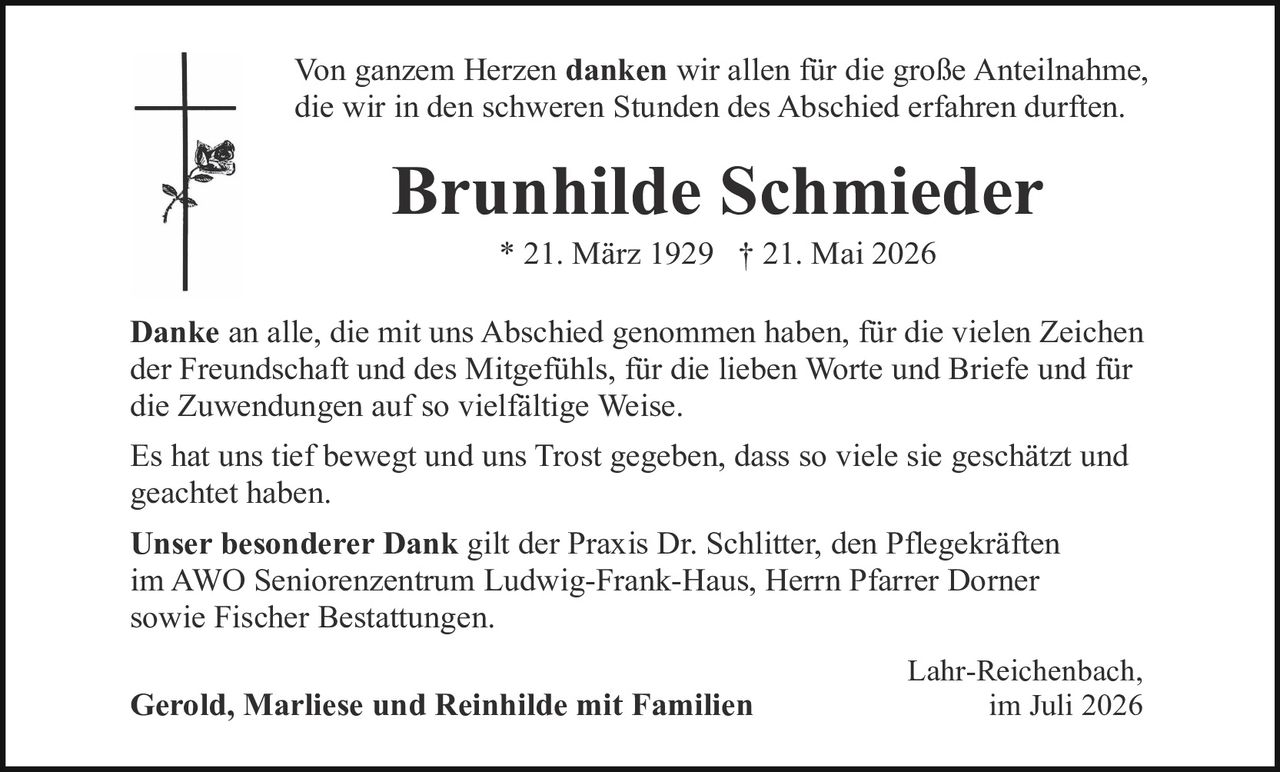 <p>Von ganzem Herzen <strong>danken</strong> wir allen für die große Anteilnahme, die wir in den schweren Stunden des Abschied erfahren durften.</p>

<p><strong>Brunhilde Schmieder</strong><br>* 21. März 1929 † 21. Mai 2026</p>

<p><strong>Danke</strong> an alle, die mit uns Abschied genommen haben, für die vielen Zeichen der Freundschaft und des Mitgefühls, für die lieben Worte und Briefe und für die Zuwendungen auf so vielfältige Weise.</p>

<p>Es hat uns tief bewegt und uns Trost gegeben, dass so viele sie geschätzt und geachtet haben.</p>

<p><strong>Unser besonderer Dank</strong> gilt der Praxis Dr. Schlitter, den Pflegekräften im AWO Seniorenzentrum Ludwig-Frank-Haus, Herrn Pfarrer Dorner sowie Fischer Bestattungen.</p>

<p>Lahr-Reichenbach,<br>im Juli 2026</p>

<p><strong>Gerold, Marliese und Reinhilde mit Familien</strong></p>