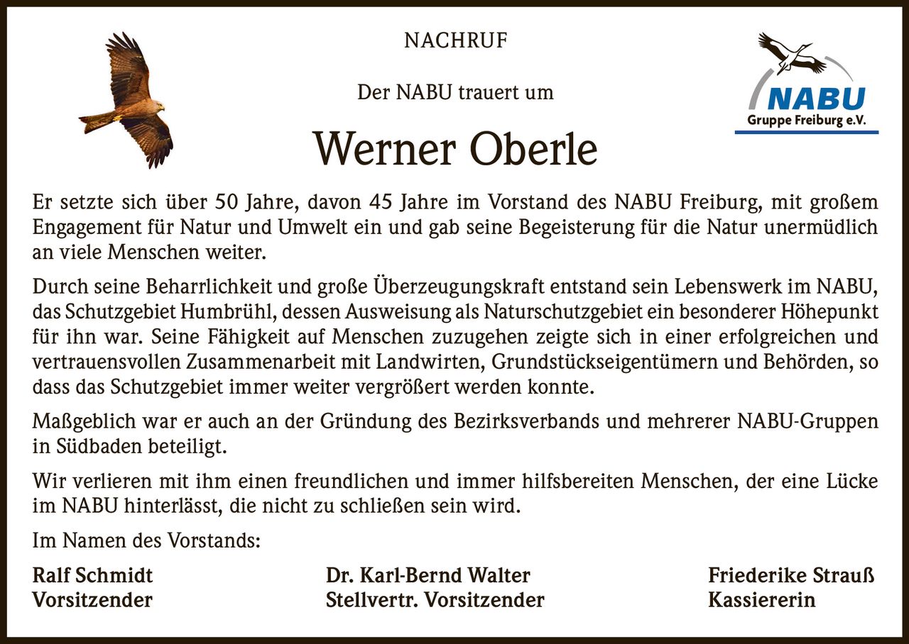 NACHRUF
Der NABU trauert um

Werner Oberle

Gruppe Freiburg
e.V.
Gruppe
Freiburg
e.V.

Er setzte sich über 50 Jahre, davon 45 Jahre im Vorstand des NABU Freiburg, mit großem
Engagement für Natur und Umwelt ein und gab seine Begeisterung für die Natur unermüdlich
an viele Menschen weiter.
Durch seine Beharrlichkeit und große Überzeugungskraft entstand sein Lebenswerk im NABU,
das Schutzgebiet Humbrühl, dessen Ausweisung als Naturschutzgebiet ein besonderer Höhepunkt
für ihn war. Seine Fähigkeit auf Menschen zuzugehen zeigte sich in einer erfolgreichen und
vertrauensvollen Zusammenarbeit mit Landwirten, Grundstückseigentümern und Behörden, so
dass das Schutzgebiet immer weiter vergrößert werden konnte.
Maßgeblich war er auch an der Gründung des Bezirksverbands und mehrerer NABU-Gruppen
in Südbaden beteiligt.
Wir verlieren mit ihm einen freundlichen und immer hilfsbereiten Menschen, der eine Lücke
im NABU hinterlässt, die nicht zu schließen sein wird.
Im Namen des Vorstands:
Ralf Schmidt
Vorsitzender

Dr. Karl-Bernd Walter
Stellvertr. Vorsitzender

Friederike Strauß
Kassiererin