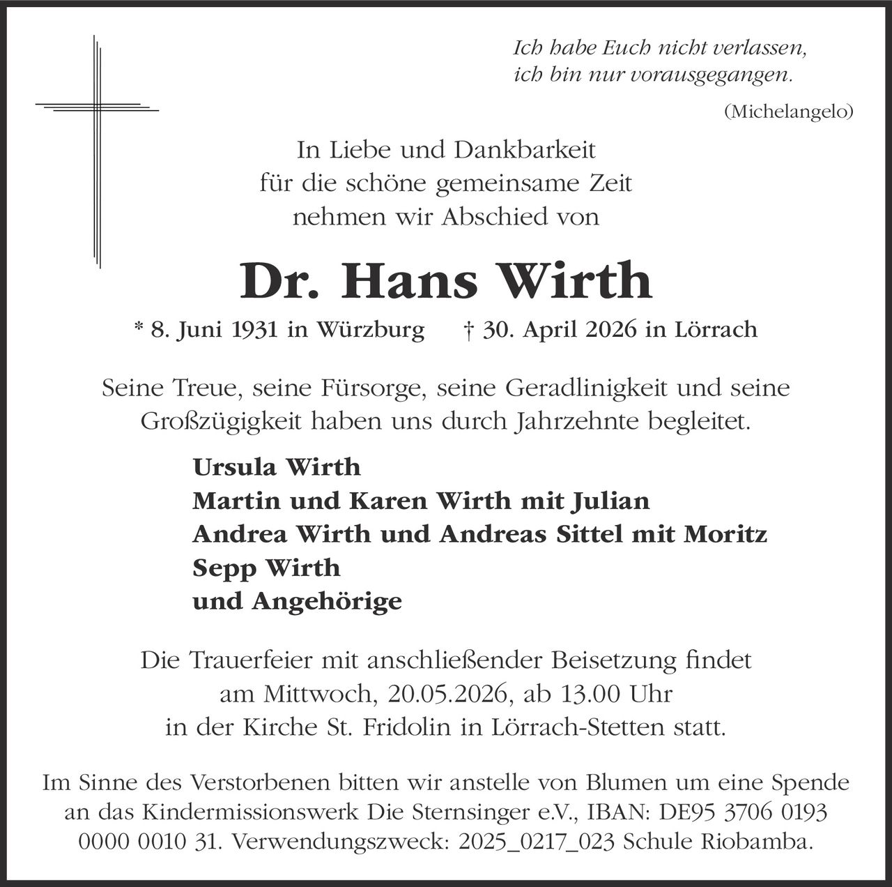 <p>Ich habe Euch nicht verlassen,<br>ich bin nur vorausgegangen.<br>(Michelangelo)</p><p>In Liebe und Dankbarkeit<br>für die schöne gemeinsame Zeit<br>nehmen wir Abschied von</p><p><strong>Dr. Hans Wirth</strong><br>* 8. Juni 1931 in Würzburg † 30. April 2026 in Lörrach</p><p>Seine Treue, seine Fürsorge, seine Geradlinigkeit und seine<br>Großzügigkeit haben uns durch Jahrzehnte begleitet.</p><p><strong>Ursula Wirth</strong><br><strong>Martin und Karen Wirth mit Julian</strong><br><strong>Andrea Wirth und Andreas Sittel mit Moritz</strong><br><strong>Sepp Wirth</strong><br><strong>und Angehörige</strong></p><p>Die Trauerfeier mit anschließender Beisetzung findet<br>am Mittwoch, 20.05.2026, ab 13.00 Uhr<br>in der Kirche St. Fridolin in Lörrach-Stetten statt.</p><p>Im Sinne des Verstorbenen bitten wir anstelle von Blumen um eine Spende<br>an das Kindermissionswerk Die Sternsinger e.V., IBAN: DE95 3706 0193<br>0000 0010 31. Verwendungszweck: 2025_0217_023 Schule Riobamba.</p>
