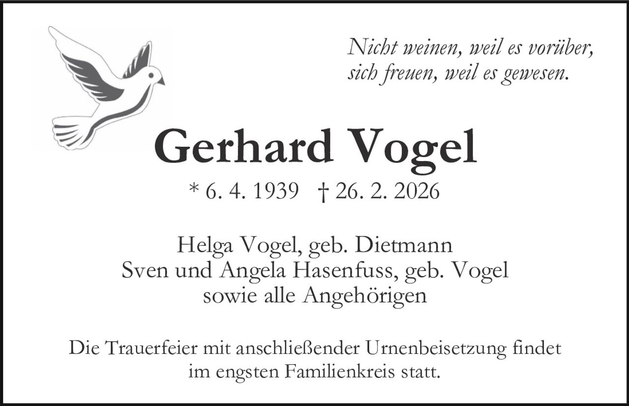 Nicht weinen, weil es vorüber,
sich freuen, weil es gewesen.

Gerhard Vogel
* 6. 4. 1939 † 26. 2. 2026

Helga Vogel, geb. Dietmann
Sven und Angela Hasenfuss, geb. Vogel
sowie alle Angehörigen
Die Trauerfeier mit anschließender Urnenbeisetzung findet
im engsten Familienkreis statt.