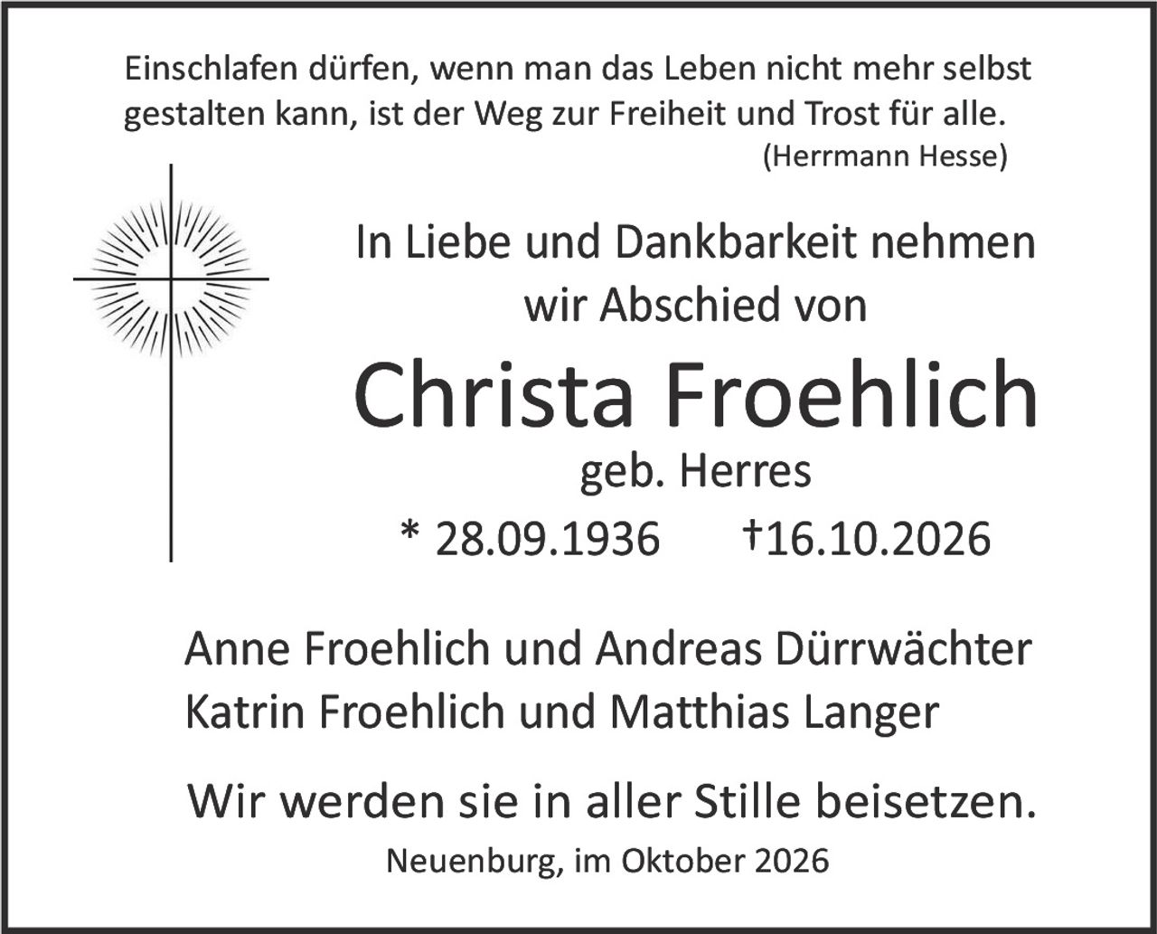 <p>Einschlafen dürfen, wenn man das Leben nicht mehr selbst gestalten kann, ist der Weg zur Freiheit und Trost für alle.<br/><i>(Herrmann Hesse)</i></p><p>In Liebe und Dankbarkeit nehmen wir Abschied von</p><p><strong>Christa Froehlich</strong><br/>geb. Herres<br/>* 28.09.1936  †16.10.2026</p><p>Anne Froehlich und Andreas Dürwächter<br/>Katrin Froehlich und Matthias Langer</p><p>Wir werden sie in aller Stille beisetzten.</p><p>Neuenburg, im Oktober 2026</p>