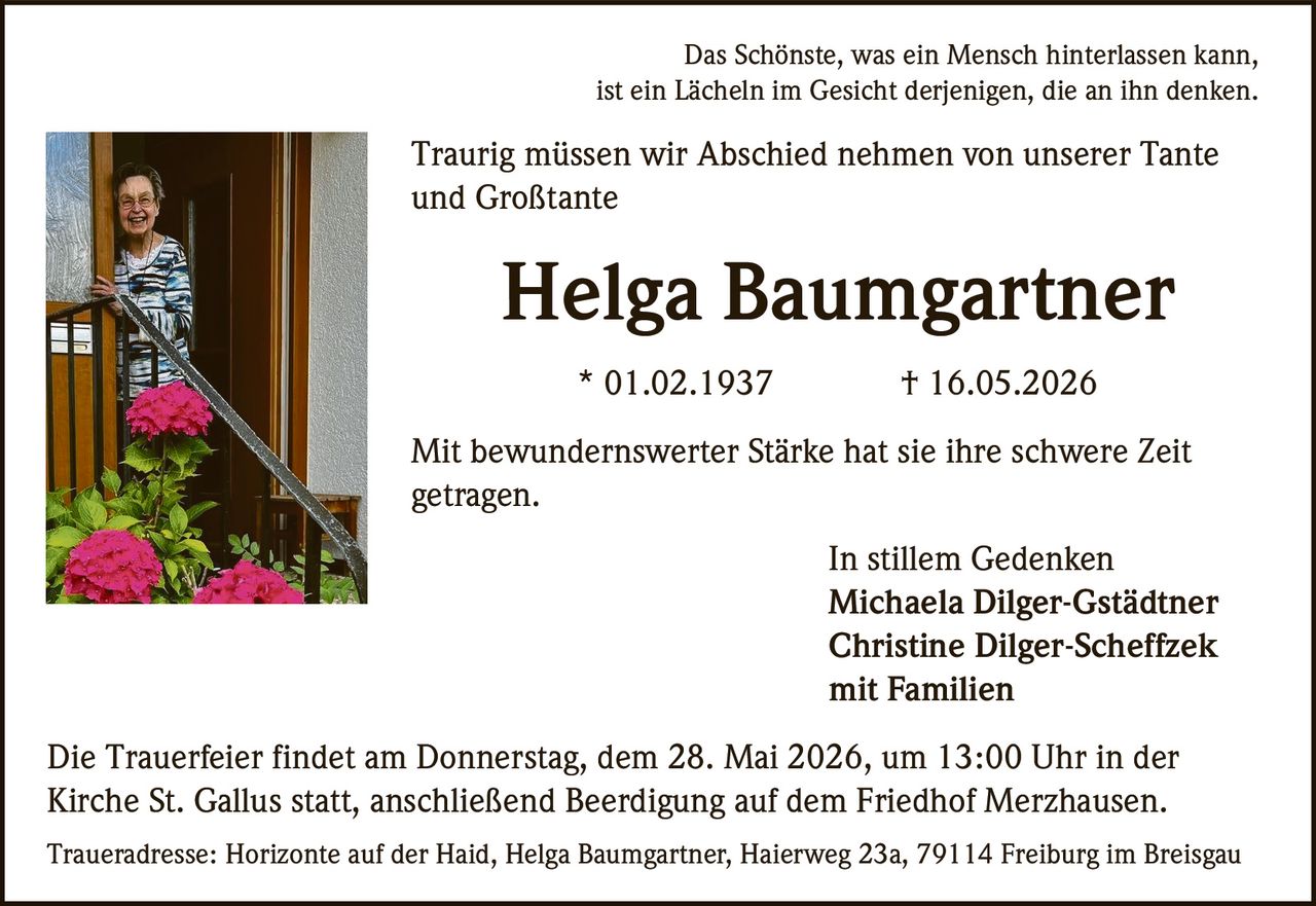 <p>Das Schönste, was ein Mensch hinterlassen kann,<br>ist ein Lächeln im Gesicht derjenigen, die an ihn denken.</p><p>Traurig müssen wir Abschied nehmen von unserer Tante<br>und Großtante</p><p><strong>Helga Baumgartner</strong><br>* 01.02.1937 † 16.05.2026</p><p>Mit bewundernswerter Stärke hat sie ihre schwere Zeit<br>getragen.</p><p>In stillem Gedenken<br>Michaela Dilger-Gstädtner<br>Christine Dilger-Scheffzek<br>mit Familien</p><p>Die Trauerfeier findet am Donnerstag, dem 28. Mai 2026, um 13:00 Uhr in der<br>Kirche St. Gallus statt, anschließend Beerdigung auf dem Friedhof Merzhausen.</p><p>Traueradresse: Horizonte auf der Haid, Helga Baumgartner, Haierweg 23a, 79114 Freiburg im Breisgau</p>